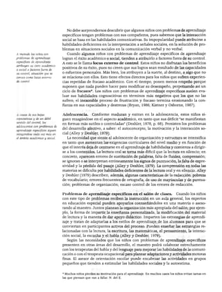 NIÑOS CON NECESIDADES EXCEPCIONALES




                                   No debe sorprendernos descubrir que algunos niños con problemas de aprendizaje
                                 específicos tengan problemas con sus compañeros, pues sabemos que la interacción
                                 social se basa en las habilidades comunicativas. Su impopularidad puede atribuirse a
                                 habilidades deficientes en la interpretación a señales sociales, en la solución de pro
                                 blemas en situaciones sociales en la comunicación verbal y no verbal.
A menudo los niños con             Cuando algunos niños con problemas de aprendizaje específicos de aprendizaje
problemas de aprendizaje         logran el éxito académico o social, tienden a atribuirlo a factores fuera de su control.
específicos de aprendizaje       A esto se le llama locus externo de control. Estos niños no disfrutan los beneficios
atribuyen su éxito académico
                                 positivos de su éxito, pues no creen que sus logros sean resultado de las capacidades
o social a factores fuera de
su control, situación que se
                                 o esfuerzos personales. Más bien, los atribuyen a la suerte, al destino, a algo que no
conoce como locus extemo         se relaciona con ellos. Esto tiene efectos directos para los niños que sufren experien
de control                       cias repetidas de fracaso académico. Con el tiempo, ponen menos empeño porque
                                 suponen que nada pueden hacer para modificar su desempeño, perpetuando así un
                                 ciclo de fracasos*. Los niños con problemas de aprendizaje específicos suelen eva
                                 luar sus habilidades cognoscitivas en términos más negativos que los que no las
                                 sufren; el inexorable proceso de frustración y fracaso termina erosionando la con
                                 fianza en sus capacidades y destrezas (Bryan, 1986; Kistner y Osborne, 1987).


A causa de sus bajas             Adolescencia.        Conforme maduran y entran en la adolescencia, estos niños si
expectativas y de un débil       guen rezagándose en el aspecto académico, en tanto que sus déficit "se manifiestan
sentido del control, los         en formas más sutiles o controladas" (Deshler, 1978, p. 68). Persisten los problemas
adolescentes con problemas de
                                 del desarrollo afectivo, a saber: el autoconcepto, la motivación y la interacción so
aprendizaje específicos siguen
rezagándose cada vez más en      cial (Alley y Deshler, 1979).
el ámbito académico y social.       La necesidad que siente el adolescente de organización y estructura se intensifica
                                 en tanto que aumentan las exigencias curriculares del nivel medio y en función de
                                 que el interés deja de centrarse en el aprendizaje de habilidades y comienza a dirigir
                                 se a los contenidos. La lectura oral se torna más difícil que la lectura en silencio; en
                                 concreto, aparecen errores de sustitución de palabras, falta de fluidez, comprensión;
                                 se ignoran o se interpretan erróneamente los signos de puntuación, la falta de expre
                                 sividad y la pérdida del pasaje (Alley y Deshler, 1979). La comprensión en todas las
                                 materias se dificulta por habilidades deficientes de la lectura oral y en silencio. Alley
                                 y Deshler (1979) describen, además, algunas características de la redacción: pobreza
                                 de vocabulario; errores frecuentes de ortografía, de uso de mayúsculas y de puntua
                                 ción; problemas de organización; escaso control de los errores de redacción.


                                 Problemas de aprendizaje específicos en el salón de clases.                    Cuando los niños
                                 con este tipo de problemas reciben la instrucción en un aula general, los expertos
                                 en educación especial pueden apoyarlos coenseñándoles en una materia o aseso
                                 rando al maestro. Juntos planean la organización más apropiada del salón; por ejem
                                 plo, la forma de impartir la enseñanza personalizada, la modificación del material
                                 de lectura y la manera de dar apoyo didáctico. Imparten las estrategias de aprendi
                                 zaje y tratan de adaptarlas a los estilos de aprendizaje de los alumnos para que se
                                 conviertan en participantes activos del proceso. Pueden enseñar las estrategias re
                                 lacionadas con la lectura, la escritura, las matemáticas, el pensamiento, la interac
                                 ción social, la escucha y el habla (Alley y Deshler, 1979).
                                    Según las necesidades que los niños con problemas de aprendizaje específicos
                                 presenten en otras áreas del desarrollo, el maestro podrá colaborar estrechamente
                                 con los terapeutas del habla y del lenguaje para mejorar las habilidades de la comuni
                                 cación o con el terapeuta ocupacional para planear adaptaciones y actividades motoras
                                 finas. El asesor de orientación escolar puede encabezar las actividades en grupos
                                 pequeños que tienden a estimular las habilidades sociales y la autoestima.


                                 * Muchos niños pierden su motivación para el aprendizaje. En muchos casos los niños evitan tareas en
                                 las que piensan que van a fallar. N. del E.
 