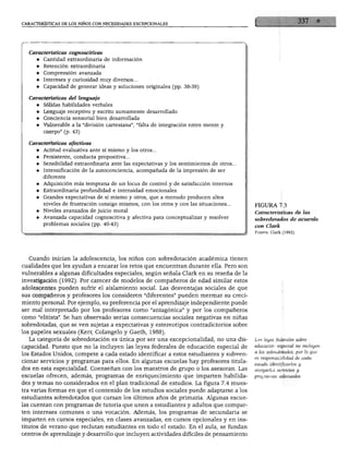 CARACTERÍSTICAS DE LOS NIÑOS CON NECESIDADES EXCEPCIONALES




    Características cognoscitivas
       ♦ Cantidad extraordinaria de información
       ♦ Retención extraordinaria
       ♦ Comprensión avanzada
       ♦ Intereses y curiosidad muy diversos...
      ♦ Capacidad de generar ideas y soluciones originales (pp. 38-39)

    Características del lenguaje
      ♦ Sólidas habilidades verbales
      ♦ Lenguaje receptivo y escrito sumamente desarrollado
      ♦ Conciencia sensorial bien desarrollada
      ♦ Vulnerable a la "división cartesiana", "falta de integración entre mente y
         cuerpo" (p. 43)


   Características afectivas
      ♦ Actitud evaluativa ante sí mismo y los otros...
      ♦ Persistente, conducta propositiva...
      ♦ Sensibilidad extraordinaria ante las expectativas y los sentimientos de otros..
      ♦ Intensificación de la autoconciencia, acompañada de la impresión de ser
         diferente
      ♦ Adquisición más temprana de un locus de control y de satisfacción internos
      ♦ Extraordinaria profundidad e intensidad emocionales
      ♦ Grandes expectativas de sí mismo y otros, que a menudo producen altos
        niveles de frustración consigo mismos, con los otros y con las situaciones...
                                                                                           FIGURA 7.3
      ♦ Niveles avanzados de juicio moral
                                                                                           Características de los
      ♦ Avanzada capacidad cognoscitiva y afectiva para conceptualizar y resolver
         problemas sociales (pp. 40-43)                                                    sobredotados de acuerdo
                                                                                           con Clark
                                                                                           Fuente: Clark (1992).




   Cuando inician la adolescencia, los niños con sobredotación académica tienen
cualidades que les ayudan a encarar los retos que encuentran durante ella. Pero son
vulnerables a algunas dificultades especiales, según señala Clark en su reseña de la
investigación (1992). Por carecer de modelos de compañeros de edad similar estos
adolescentes pueden sufrir el aislamiento social. Las desventajas sociales de que
sus compañeros y profesores los consideren "diferentes" pueden mermar su creci
miento personal. Por ejemplo, su preferencia por el aprendizaje independiente puede
ser mal interpretado por los profesores como "antagónica" y por los compañeros
como "elitista". Se han observado serias consecuencias sociales negativas en niñas
sobredotadas, que se ven sujetas a expectativas y estereotipos contradictorios sobre
los papeles sexuales (Kerr, Colangelo y Gaeth, 1988).
   La categoría de sobredotación es única por ser una excepcionalidad, no una dis         Las leyes federales sobre
capacidad. Puesto que no la incluyen las leyes federales de educación especial de         educación especial no incluyen
los Estados Unidos, compete a cada estado identificar a estos estudiantes y subven        a los sobredotados, por lo que
cionar servicios y programas para ellos. En algunas escuelas hay profesores titula        es responsabilidad de cada
                                                                                          estado identificarlos y
dos en esta especialidad. Coenseñan con los maestros de grupo o los asesoran. Las
                                                                                          otorgarles servicios y
escuelas ofrecen, además, programas de enriquecimiento que imparten habilida              programas adecuados
des y temas no considerados en el plan tradicional de estudios. La figura 7.4 mues
tra varias formas en que el contenido de los estudios sociales puede adaptarse a los
estudiantes sobredotados que cursan los últimos años de primaria. Algunas escue
las cuentan con programas de tutoría que unen a estudiantes y adultos que compar
ten intereses comunes o una vocación. Además, los programas de secundaria se
imparten en cursos especiales, en clases avanzadas, en cursos opcionales y en ins
titutos de verano que recluían estudiantes en todo el estado. En el aula, se fundan
centros de aprendizaje y desarrollo que incluyen actividades difíciles de pensamiento
 