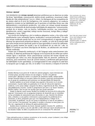 CTERÍSTICAS DE LOS NIÑOS CON NECESIDADES EXCEPCIONALES




Retraso mental

Los estudiantes con retraso mental presentan problemas que se observan en todas                     Los estudiantes con retraso

las áreas: "aprendizaje, comunicación, ámbito social, académico, vocacional y habi                  mental tienen problemas en
                                                                                                    todas las áreas: aprendizaje,
lidades de vida independiente" (niccyd, 1994c). Se distinguen de los compañeros de
                                                                                                    comunicación, habilidades
su misma edad en el nivel de inteligencia y de conducta adaptativa. La conducta                     sociales y vocacionales,
adaptativa consiste en las habilidades que le permiten al individuo llevar una vida                 habilidades de vida
independiente y socialmente productiva. Los niños con retraso mental muestran                       independiente.

retraso en el desarrollo de determinadas habilidades de adaptación: "comunicación,
cuidado de sí mismo, vida en familia, habilidades sociales, uso comunitario,
autodirección, salud y seguridad, trabajo escolar funcional, tiempo libre y trabajo"
(Luckasson y otros, 1992).
  Los niveles de inteligencia y de la conducta adaptativa varían; a los niños suele                 Los niños con retraso mental
                                                                                                    tienen una inteligencia más
clasificárseles como retrasados ligeros, moderados o severos/profundos. * Un niño
                                                                                                    baja y una conducta
con retraso moderado puede leer en un nivel correspondiente al segundo grado y
                                                                                                    adaptativa pobre en relación
efectuar las operaciones aritméticas básicas; en cambio, un niño de la misma edad                   con sus compañeros de la
que sufra retraso severo/profundo quizá no haya aprendido el control de esfínteres,                 misma edad.
quizá no pueda vestirse sin ayuda y use el vocabulario de un niño de 1 año. La
figura 7.5 contiene una breve descripción de Reuben, un adolescente con retraso
mental moderado.
  Puesto que el desarrollo intelectual y el del lenguaje están estrechamente rela
cionados, se observan problemas de lenguaje en la mayoría de los niños que sufren
retraso ligero o moderado. Otras características comunes del retraso mental son
compartidas por niños con otras discapacidades: falta de atención, problema de
memoria, poca autoestima, locus de control externo y problemas para generalizar
las habilidades recién aprendidas. La homogeneidad en esta categoría es más bien
la excepción que la regla; por ello, en la tabla 7.3 se resume y compara el nivel de




  Reuben Murray es un joven de 18 años de carácter gregario, cuyos intereses son
  levantar pesas, escuchar música con sus amigos y "acudir a las galerías
  comerciales". Además de asistir a un plantel de enseñanza media, trabaja medio
  tiempo llenando bolsas en una gran cadena de tiendas y participa mensualmente
   en un grupo de autodefensa para personas con discapacidades del desarrollo.
     Reuben también es un lector invitado muy popular y frecuente en el circuito
  universitario. Cuando habla con graduados en el área de educación especial y
  medicina, no le cuesta trabajo compartir las ideas y experiencias de ellos. Durante
   una presentación reciente, cuando le preguntaron qué hace a un "buen" maestro,
   Reuben replicó: "Son los que me ayudan para que pueda aprender".
      Desde la edad de cuatro meses, Reuben ha recibido los servicios de la educación
   especial. Comenzaron con un programa temprano de desarrollo que se centraban
   en las actividades de estimulación para efectuarlas en casa. Durante los últimos
   años, a Reuben y a sus padres comenzaron a preocuparles los problemas de la
   transición, es decir, prepararlo para que viva independiente y trabaje en la
   comunidad. Al graduarse, una de sus metas es abandonar la casa de sus padres y
   "vivir con dos o tres personas". Sus padres lo ayudan a alcanzar su meta junto con
   The Are, organización de defensa de padres-profesionales.
     Reuben tiene el síndrome de Down, llamado también trisomía #21, problema
   cromosómico que afecta a uno de cada 800 a 1,000 niños que nacen anualmente en
   los Estados Unidos. Se debe a la producción de un cromosoma #21 adicional.                       FIGURA 7.5
                                                                                                    Reuben




* Estas subclasificaciones se emplean actualmente en las escuelas, aunque Luckasson y sus colegas
(1992) han propuesto otro sistema taxonómico.
 