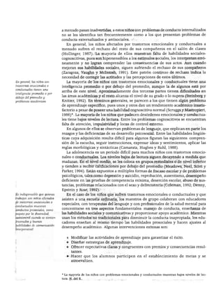 NIÑOS CON NECESIDADES EXCEPCIONALES




                                a menudo pasan inadvertidas, a estos niños con problemas de conducta internalizados
                                no se les identifica tan frecuentemente como a los que presentan problemas de
                                conducta externalizados y antisociales.
                                    En general, los niños afectados por trastornos emocionales y conductuales a
                                menudo sufren el rechazo del resto de sus compañeros en el salón de clases
                                (Hollinger, 1987). La mayoría de ellos muestran falta de habilidades sociales-
                                cognoscitivas, pues son hipersensibles a los estímulos sociales, los interpretan erró
                                neamente y no logran comprender las consecuencias de sus actos. Aun cuando
                                mejoran sus habilidades sociales, siguen sufriendo el rechazo de sus compañeros
                                (Zaragoza, Vaughn y Mclntosh, 1991). Este patrón continuo de rechazo indica la
                                necesidad de corregir las actitudes y las percepciones de estos últimos.
En general, los niños con           La mayoría de los niños con trastornos emocionales y conductuales tiene una
trastornos emocionales o
                                inteligencia promedio o por debajo del promedio, aunque la de algunos está por
conductuales tienen una
                                arriba de este nivel. Aproximadamente dos terceras partes tienen dificultades en
inteligencia promedio o por
debajo del promedio y           las áreas académicas y el resto alcanza el nivel de su grado o lo supera (Steinberg y
problemas académicos.           Knitzer, 1992). En términos generales, se parecen a los que tienen algún problema
                                de aprendizaje específico, pues unos y otros dan un rendimiento académico insatis-
                                factorio a pesar de poseer una habilidad cognoscitiva normal (Scruggs y Mastropieri,
                                1986)*. La mayoría de los niños que padecen desórdenes emocionales y conductua
                                les tiene bajos niveles de lectura. Entre los problemas cognoscitivos se encuentran
                                falta de atención, impulsividad y locus de control externo.
                                   En algunos de ellos se observan problemas de lenguaje, que explican en parte los
                                rezagos y las deficiencias de su desarrollo psicosocial. Entre las habilidades lingüís
                                ticas cuya adquisición resulta difícil para algunos figuran las siguientes: compren
                                sión de la escucha, seguir instrucciones, expresar ideas y sentimientos, aplicar las
                                reglas morfológicas y sintácticas (Camarata, Hughes y Ruhl, 1988).
                                   La adolescencia es un periodo difícil para muchos niños con trastornos emocio
                                nales o conductuales. Los niveles bajos de lectura siguen decayendo a medida que
                                maduran. En el nivel medio, se les coloca en grupos remedíales o de nivel inferior
                                y tienden a recibir calificaciones por debajo del promedio (Meadows, Neel, Scott y
                                Parker, 1994). Están expuestos a múltiples formas de fracaso escolar y de problemas
                                psicológicos, tales como depresión y suicidio, reprobación, ausentismo, desempeño
                                deficiente en las pruebas de competencia mínima, deserción escolar, abuso de sus
                                tancias, problemas relacionados con el sexo y delincuencia (Coleman, 1992; Denny,
                                Epstein y Rose, 1992).
Es indispensable que quienes       En el caso de los niños que sufren trastornos emocionales o conductuales y que
trabajan con niños afectados
                                asisten a una escuela ordinaria, los maestros de grupo colaboran con educadores
de trastornos emocionales o
                                especiales, con terapeutas del lenguaje y con profesionales de la salud mental para
conductuales muestren
conductas prosociales, como     concentrarse en tres aspectos fundamentales: manejo de conducta, enseñanza de
respeto por la diversidad,      las habilidades sociales y comunicativas y proporcionar apoyo académico. Mientras
autocontrol cuando se sientan   usan los métodos no tradicionales para disminuir la conducta inapropiada, los edu
frustrados y buenas
                                cadores enseñan al mismo tiempo las habilidades prosociales y hacen ajustes al
habilidades de comunicación
                                desempeño académico. Algunas intervenciones exitosas son:
interpersonal.


                                   ♦ Modificar las actividades de aprendizaje para garantizar el éxito.
                                   ♦ Diseñar estrategias de aprendizaje.
                                   ♦ Ofrecer expectativas claras y congruentes con premios y consecuencias resul
                                       tantes.
                                   ♦ Hacer que los alumnos participen en el establecimiento de metas y se
                                       autoevalúen.




                                • La mayoría de los niños con problemas emocionales y conductuales muestran bajos niveles de lec
                                tura. N. del E.
 