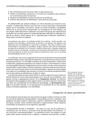características de los niños con necesidades excepcionales




     ♦ Dar retroalimentación frecuente sobre el aprovechamiento.
     ♦ Utilizar el aprendizaje cooperativo y la tutoría de compañeros para estructu
        rar la interacción entre los alumnos.
     ♦ Impartir las habilidades sociales de solución de problemas.
     ♦ Enseñar directamente las habilidades comunicativas prosociales.


     Es indispensable que quienes trabajan con niños afectados por trastornos emo
  cionales o conductuales realicen ante ellos las acciones prosociales, demostrando
  respeto por la diversidad, autocontrol cuando se sienten frustrados y habilidades
  eficaces de la comunicación interpersonal. La investigación de Jere Brophy y de
   sus colegas (1986) demuestra lo siguiente: los maestros de grupo que logran buenos
  resultados con los niños agresivos e indisciplinados han adquirido un profundo sen
  tido de su eficacia. Están seguros de su capacidad para cambiarlos. Kauffman y
  Wong (1991) coinciden al respecto.


     Los profesores que tienen un profundo sentido de su eficacia... suelen percibir a los
     alumnos como educables y merecedores de atención y de esfuerzo, sin importar cuan
     deficientes sean sus habilidades ni cuan lento su progreso. Para ellos, las faltas no son
     intencionales ni amenazan su autoridad y tampoco esperan más casos de indisciplina
     por parte de sus alumnos. Por el contrario, tienden a buscar retos, a persistir aunque los
     alumnos avancen con lentitud, a conservar una actitud de tolerancia frente a los proble
     mas de los alumnos. Su éxito en el aula mejora su autoeficacia y esto, a su vez, aumenta
     las probabilidades de éxito, (p. 231)


     Los niños que caen en las categorías de frecuencia moderada de excepcionalidad
   presentan índices mucho más bajos de ubicación al aula general que los que tienen
  una gran prevalencia. La severidad contribuye de manera importante a determinar
fia ubicación a programas especiales y los niveles de apoyo. Generalmente se coloca
   en aulas regulares durante la mayor parte del día escolar a los que sufren trastornos
   emocionales o conductuales y son poco inquietos o muestran trastornos de internali-
   zación, así como a los que tienen un retraso mental ligero. Algunas escuelas integran
   a los niños con necesidades más intensas y lo hacen contratando paraprofesionales
                                                                                                  En la integración inversa se
   que les dan asistencia individual en el salón de clases.                                       traslada a los estudiantes,
     Los niños que pasan la mayor parte del día en salones especiales tienen oportuni             durante parte del día, del aula
   dad de interactuar en dos formas principales con el resto de sus compañeros: inte              general a un salón de educación
                                                                                                  especial; la participación
   gración inversa y participación parcial. En la integración inversa, los alumnos
                                                                                                  parcial consiste en lo contrario:
   procedentes del aula general pasan algún tiempo en el salón especial e interactúan
                                                                                                  a los estudiantes de educación
   con niños con discapacidad en actividades de aprendizaje. La participación par                 especial se les traslada al
   cial es la situación opuesta: en el aula general un estudiante de un aula especial             aula general durante una parte

   realiza actividades adaptadas a sus habilidades.                                               del día.




                                                                          Categorías de poca prevalencia

   En los primeros años de docencia, los maestros de grupo tendrán al menos un niño
   con una de las siguientes discapacidades: incapacidades severas y múltiples, otros
   problemas de salud, sordera o hipoacusia, ceguera o debilidad visual, discapacida
   des físicas, autismo, lesión cerebral traumática y ceguera-sordera. Estas categorías
   se describen sucintamente en los siguientes apartados.


   Discapacidades severas y múltiples.           Los niños con este tipo de problemas se
   caracterizan por dos factores: presentan otras discapacidades concomitantes —o
   sea, sufren dos o más discapacidades— y su problema es serio. Por ejemplo, un niño
   puede sufrir retraso mental severo y ceguera o trastornos emocionales y conduc-
 