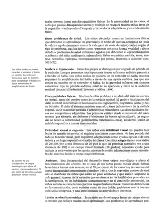 NIÑOS CON NECESIDADES EXCEPCIONALES




                                   tuales severos, junto con discapacidades físicas. En la generalidad de los casos, el
                                   niño que padece discapacidad severa y múltiple se rezagará mucho en las áreas de
                                   la cognición —incluyendo el lenguaje y la conducta adaptativa— y en el desarrollo
                                   físico.


                                   Otros problemas de salud.        Los niños afectados muestran limitaciones físicas
                                   que dificultan el aprendizaje. Su gravedad y el hecho de que sea crónico o no (toda
                                   la vida) o agudo (amenaza contra la vida pero de corta duración) varían según el
                                   tipo de problema, idea los define como "personas con poca fuerza, vitalidad o alerta
                                   debido a problemas de salud crónicos o agudos que dificultan el aprovechamiento
                                   académico del niño: cardiopatía, tuberculosis, fiebre reumática, nefritis, asma, ane
                                   mia, hemofilia, epilepsia, envenenamiento por plomo, leucemia o diabetes" (sec.
                                   300.5(7)).


Los niños sordos no pueden         Sordera e hipoacusia.     Estos dos grupos se distinguen por el grado de pérdida de
escuchar o entender el habla;      la audición. Los que presentan una hipoacusia tienen suficiente audición para oír y
en cambio, los niños con
                                   entender el habla. Los niños sordos no pueden oír ni entender el habla; muchos
hipoacusia oyen lo bastante
para comprender el habla con
                                   requieren la amplificación del habla a través de una ayuda auditiva. Los que son
algún mecanismo de                 sordos no pueden oír ni entender el habla. En la gravedad influyen tres factores
amplificación del habla.           esenciales: tipo de pérdida auditiva, edad de su aparición y nivel de la audición
                                   residual (intacta) (Diefendorf, Leverett y Miller, 1994).


                                   Discapacidades físicas.     Muchas de ellas se deben a un daño del sistema nervio
                                   so central, tanto del cerebro como de la médula espinal. El grado y localización del
                                   daño cerebral determinan el funcionamiento cognoscitivo, lingüístico, social y físi
                                   co del niño. El daño al sistema nervioso central, trátese del cerebro o de la médula
                                   espinal, suele ocasionar parálisis o deficiencias musculares. Las discapacidades físi
                                   cas son congénitas o adquiridas. Las primeras existen desde el momento del naci
                                   miento (por ejemplo, pie deforme o "síndrome de huesos quebradizos"), las segun
                                   das se deben a enfermedad (poliomielitis, tuberculosis ósea), accidente (lesión de
                                   médula espinal) o a causas desconocidas.


                                   Debilidad visual o ceguera.       Los niños con debilidad visual no pueden leer
                                   letras de tamaño imprenta, ni siquiera con lentes correctivos. No han perdido del
                                   todo su función visual, pero requieren adaptaciones como ayudas ópticas o de otra
                                   índole y un lugar especial en el salón de clases. Los niños ciegos tienen una visión
                                   de 20/200 (ven a una distancia de 20 pies lo que las personas normales ven a una
                                   distancia de 200) o un campo visual limitado (20 grados), necesitan ayuda para
                                   utilizar la poca visión que les queda, además de recibir adaptaciones como materia
                                   les del sistema Braille o cintas magnetofónicas.

El autismo es una                  Autismo.     Esta discapacidad del desarrollo tiene origen neurológico y afecta el
discapacidad de origen             funcionamiento del cerebro. En el caso de los niños puede incluir desde formas
neumlógico que afecta al
                                   leves hasta formas más severas; en el 70 por ciento de los casos hay retraso mental
cerebro. Aproximadamente 70
por ciento de los niños autistas
                                   como discapacidad concomitante (Mesibov, 1991). Con la expresión autismo de nivel
presentan retraso mental.          alto se clasifican los niños que están un poco afectados y que suelen asignarse al
                                   aula general. A pesar de la variación que se observa en las habilidades generales, en
                                   la inteligencia, en las habilidades comunicativas y en el desarrollo psicosocial, los
                                   niños autistas se caracterizan por tres rasgos fundamentales: muestran deficiencias
                                   en la comunicación, tanto verbales como de otra índole; problemas con la interac
                                   ción social recíproca, y una serie limitada de actividades e intereses.


                                   Lesión cerebral traumática.     Es un daño en el cerebro por lesión de cráneo abierto
                                   o cerrado que influye mucho en el aprendizaje. Los problemas de aprendizaje pue-
 