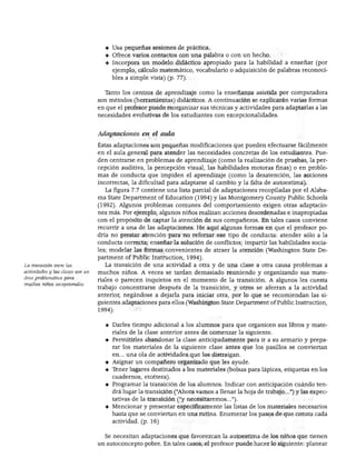 NIÑOS CON NECESIDADES EXCEPCIONALES




                                     ♦ Usa pequeñas sesiones de práctica.
                                     ♦ Ofrece varios contactos con una palabra o con un hecho.
                                     ♦ Incorpora un modelo didáctico apropiado para la habilidad a enseñar (por
                                       ejemplo, cálculo matemático, vocabulario o adquisición de palabras reconoci
                                       bles a simple vista) (p. 77).


                                     Tanto los centros de aprendizaje como la enseñanza asistida por computadora
                                  son métodos (herramientas) didácticos. A continuación se explicarán varias formas
                                  en que el profesor puede reorganizar sus técnicas y actividades para adaptarlas a las
                                  necesidades evolutivas de los estudiantes con excepcionalidades.


                                  Adaptaciones en el aula

                                  Estas adaptaciones son pequeñas modificaciones que pueden efectuarse fácilmente
                                  en el aula general para atender las necesidades concretas de los estudiantes. Pue
                                  den centrarse en problemas de aprendizaje (como la realización de pruebas, la per
                                  cepción auditiva, la percepción visual, las habilidades motoras finas) o en proble
                                  mas de conducta que impiden el aprendizaje (como la desatención, las acciones
                                  incorrectas, la dificultad para adaptarse al cambio y la falta de autoestima).
                                     La figura 7.7 contiene una lista parcial de adaptaciones recopiladas por el Alaba-
                                  ma State Department of Education (1994) y las Montgomery County Public Schools
                                  (1992). Algunos problemas comunes del comportamiento exigen otras adaptacio
                                  nes más. Por ejemplo, algunos niños realizan acciones desordenadas e inapropiadas
                                  con el propósito de captar la atención de sus compañeros. En tales casos conviene
                                  recurrir a una de las adaptaciones. He aquí algunas formas en que el profesor po
                                  dría no prestar atención para no reforzar ese tipo de conducta: atender sólo a la
                                  conducta correcta; enseñar la solución de conflictos; impartir las habilidades socia
                                  les; modelar las formas convenientes de atraer la atención (Washington State De
                                  partment of Public Instruction, 1994).
La transición entre las             La transición de una actividad a otra y de una clase a otra causa problemas a
actividades y las clases son un   muchos niños. A veces se tardan demasiado reuniendo y organizando sus mate
área problemática para
                                  riales o parecen inquietos en el momento de la transición. A algunos les cuesta
muchos niños excepcionales.
                                  trabajo concentrarse después de la transición, y otros se aferran a la actividad
                                  anterior, negándose a dejarla para iniciar otra, por lo que se recomiendan las si
                                  guientes adaptaciones para ellos (Washington State Department of Public Instruction,
                                  1994):


                                    ♦ Darles tiempo adicional a los alumnos para que organicen sus libros y mate
                                      riales de la clase anterior antes de comenzar la siguiente.
                                    ♦ Permitirles abandonar la clase anticipadamente para ir a su armario y prepa
                                      rar los materiales de la siguiente clase antes que los pasillos se conviertan
                                       en... una ola de actividades que los distraigan.
                                    ♦ Asignar un compañero organizado que les ayude.
                                    ♦ Tener lugares destinados a los materiales (bolsas para lápices, etiquetas en los
                                       cuadernos, etcétera).
                                    ♦ Programar la transición de los alumnos. Indicar con anticipación cuándo ten
                                      drá lugar la transición ("Ahora vamos a llenar la hoja de trabajo...") y las expec
                                      tativas de la transición ("y necesitaremos...").
                                    ♦ Mencionar y presentar específicamente las listas de los materiales necesarios
                                       hasta que se conviertan en una rutina. Enumerar los pasos de que consta cada
                                       actividad, (p. 16)


                                    Se necesitan adaptaciones que favorezcan la autoestima de los niños que tienen
                                  un autoconcepto pobre. En tales casos, el profesor puede hacer lo siguiente: planear
 