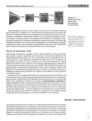 PERSPECTIVAS SOBRE EL DESARROLLO DEL NIÑO




                                                       Memoria I codifica
                                   istros | atención    a corto
                                                                                         FIGURA 1.7
                                                                                         Modelo del sistema
                                                                  recupera
                                                                                         humano del
                                                                                         procesamiento
                                                                                         de información



    En una perspectiva similar a la de Piaget, los teóricos de este enfoque sostienen
 que el desarrollo se origina en la interacción de la información proveniente del
 entorno y el estado del sistema de procesamiento de información del niño. Su cono
 cimiento y habilidades cognoscitivas influyen en la capacidad de adquirir más co        Tanto los teóricos piagetianos
 nocimientos. Aunque reconocen la importancia del desarrollo neurológico, supo           como los del procesamiento de

 nen que la adquisición de algunas habilidades cognoscitivas puede acelerarse por        información piensan que el
                                                                                         conocimiento actual del niño y
 medio del entrenamiento. En numerosas investigaciones se ha analizado cómo puede
                                                                                         sus habilidades cognoscitivas
 enseñársele al niño a usar estrategias más refinadas de retención y de aprendizaje,     influyen en la capacidad de
pero a menudo duran poco los efectos positivos en el niño pequeño.                       adquirir nueva información.



 Teorías del aprendizaje social

Estas teorías contribuyen a explicar cómo el niño aprende las conductas sociales
(por ejemplo, ayudar e interesarse por los demás), las tendencias agresivas y los
comportamientos adecuados a su sexo. Los primeros teóricos propusieron que el
niño adquiere nuevas conductas mediante la observación y la imitación. Al
reformular este punto de vista, conocido como teoría social-cognoscitiva, Albert
Bandura (nacido en 1925) especifica varios factores cognoscitivos que influyen en
el proceso del aprendizaje social. Para que el niño imite modelos, es preciso que
sepa procesar y almacenar la información relativa a las conductas sociales, que
prevea las consecuencias de ciertas acciones y controle su conducta personal. A
medida que estos procesos cambian con la edad, irá aprendiendo mejor a partir de
su ambiente social.
   A semejanza de los enfoques de Piaget y del procesamiento de información, esta
teoría sostiene que el niño construye representaciones mentales de su mundo so
cial. De ahí que influya tanto en el ambiente como éste lo hace en él. La interacción
entre niño y ambiente se refleja en el concepto de determinismo recíproco de
Bandura (Bandura, 1986). Las representaciones mentales de una situación o evento
inciden en sus acciones y sentimientos; esto determina cómo lo percibirán y trata
rán otros. Tales reacciones a su vez influyen en su pensamiento y en su conducta en
situaciones subsecuentes. La teoría cognoscitiva social representa una perspectiva
interactiva, pues pone de relieve las relaciones recíprocas de los estados internos
(representaciones, percepciones y emociones mentales) con el ambiente.




                                                                                    Teorías contextúales

Este último grupo de teorías se centra en la influencia del contexto social y cultural
en el desarrollo del niño. La investigación intercultural indica que las culturas pre
sentan gran variabilidad en lo que los niños deben aprender, en cómo se espera que
aprendan la información y las habilidades, en los tipos de actividades en que parti
ciparán, en cuándo se les permite hacerlo, etc. Aun dentro de una cultura como la
norteamericana existen muchos grupos subculturales que poseen su propia tradi-
 