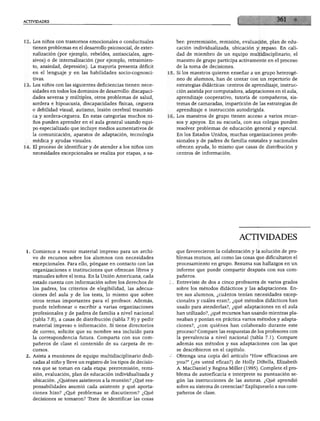 ACTIVIDADES




12. Los niños con trastornos emocionales o conductuales            ber: prerremisión, remisión, evaluación, plan de edu
    tienen problemas en el desarrollo psicosocial, de exter-       cación individualizada, ubicación y repaso. En cali
    nalización (por ejemplo, rebeldes, antisociales, agre          dad de miembro de un equipo multidisciplinario, el
    sivos) o de internalización (por ejemplo, retraimien           maestro de grupo participa activamente en el proceso
    to, ansiedad, depresión). La mayoría presenta déficit          de la toma de decisiones.
    en el lenguaje y en las habilidades socio-cognosci          15. Si los maestros quieren enseñar a un grupo heterogé
    tivas.                                                         neo de alumnos, han de contar con un repertorio de
13. Los niños con las siguientes deficiencias tienen nece          estrategias didácticas: centros de aprendizaje, instruc
    sidades en todos los dominios de desarrollo: discapaci         ción asistida por computadora, adaptaciones en el aula,
    dades severas y múltiples, otros problemas de salud,           aprendizaje cooperativo, tutoría de compañeros, sis
    sordera e hipoacusia, discapacidades físicas, ceguera          temas de camaradas, impartición de las estrategias de
    o debilidad visual, autismo, lesión cerebral traumáti          aprendizaje e instrucción autodirigida.
    ca y sordera-ceguera. En estas categorías muchos ni         16. Los maestros de grupo tienen acceso a varios recur
    ños pueden aprender en el aula general usando equi             sos y apoyos. En su escuela, con sus colegas pueden
    po especializado que incluye medios aumentativos de            resolver problemas de educación general y especial.
    la comunicación, aparatos de adaptación, tecnología             En los Estados Unidos, muchas organizaciones profe
    médica y ayudas visuales.                                       sionales y de padres de familia estatales y nacionales
14. El proceso de identificar y de atender a los niños con          ofrecen ayuda, lo mismo que casas de distribución y
    necesidades excepcionales se realiza por etapas, a sa           centros de información.




                                                                                                ACTIVIDADES

 1. Comience a reunir material impreso para un archi                que favorecieron la colaboración y la solución de pro
    vo de recursos sobre los alumnos con necesidades                blemas mutuos, así como las cosas que dificultaron el
    excepcionales. Para ello, póngase en contacto con las           procesamiento en grupo. Resuma sus hallazgos en un
    organizaciones e instituciones que ofrezcan libros y            informe que puede compartir después con sus com
    manuales sobre el tema. En la Unión Americana, cada             pañeros.
    estado cuenta con información sobre los derechos de             Entreviste de dos a cinco profesores de varios grados
    los padres, los criterios de elegibilidad, las adecua           sobre los métodos didácticos y las adaptaciones. En
    ciones del aula y de los tests, lo mismo que sobre              tre sus alumnos, ¿cuántos tenían necesidades excep
    otros temas importantes para el profesor. Además,               cionales y cuáles eran?, ¿qué métodos didácticos han
    puede telefonear o escribir a varias organizaciones             usado para atenderlas?, ¿qué adaptaciones en el aula
    profesionales y de padres de familia a nivel nacional           han utilizado?, ¿qué recursos han usando mientras pla
    (tabla 7.8), a casas de distribución (tabla 7.9) y pedir        neaban y ponían en práctica varios métodos y adapta
    material impreso e información. Si tiene directorios            ciones?, ¿con quiénes han colaborado durante este
    de correo, solicite que su nombre sea incluido para             proceso? Compare las respuestas de los profesores con
    la correspondencia futura. Comparta con sus com                 la prevalencia a nivel nacional (tabla 7.1). Compare
    pañeros de clase el contenido de su carpeta de re               además sus métodos y sus adaptaciones con las que
    cursos.                                                         se describieron en el capítulo.
 2. Asista a reuniones de equipo multidisciplinario dedi            Obtenga una copia del artículo "How efficacious are
    cadas al niño y lleve un registro de los tipos de decisio       you?" (¿es usted eficaz?) de Holly DiBella, Elizabeth
    nes que se toman en cada etapa: prerremisión, remi              A. MacDaniel y Regina Miller (1995). Complete el pro
    sión, evaluación, plan de educación individualizada y           blema de autoeficacia e interprete su puntuación se
    ubicación. ¿Quiénes asistieron a la reunión? ¿Qué res           gún las instrucciones de las autoras. ¿Qué aprendió
    ponsabilidades asumió cada asistente y qué aporta               sobre su sistema de creencias? Explíqueselo a sus com
    ciones hizo? ¿Qué problemas se discutieron? ¿Qué                pañeros de clase.
    decisiones se tomaron? Trate de identificar las cosas
 