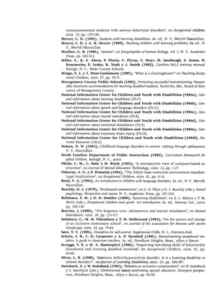 NIÑOS CON NECESIDADES EXCEPCIONALES




   nonmainstreamed students with serious behavioral disorders", en Exceptional ¿hilaren,
   núm. 19, pp. 170-180.
Mercer, C. D. (1991), Students with leaming disabilities, 4a. ed., N. Y., Merrill/Macmillan.
Mercer, C. D. y A. R. Mercer (1989), Teaching children with learningproblems, 3a. ed., N.
   Y., Merrill/Macmillan.
Mesibov, G. B. (1991), "Autism", en Encyclopedia of human biology, vol. 1, N. Y., Academic
   Press, pp. 505-512.
Miller, S., K. S. Akers, P. Florio, C. Flynn, C. Hoyt, M. Isenburgh, S. Jones, W.
   Kemmeries, E. Leake, K. JMoah y J. Smith (1992), Carolina PALS training manual,
   Raleigh, N. C, Wake County Schools.
Mingo, S. J. y J. Trost-Cardamone (1995), "What is a clearinghouse?" en Tbaching Excep
   tional Children, núm. 27, pp. 70-71.
Montgomery County Public Schools (1992), Promoting successful mainstreaming: Reason-
  able classroom accommodations for learning disabled students, Rockville, Md., Board of Edu-
   cation of Montgomery County.
National Information Center for Children and Youth with Disabilities (1994a), Gen
   eral information ábout learning disabilities (FS-7).
National Information Center for Children and Youth with Disabilities (1994b), Gen
   eral information ábout speech and language disorders (FS-11).
National Information Center for Children and Youth with Disabilities (1994c), Gen
   eral information ábout mental retardation (FS-8).
National Information Center for Children and Youth with Disabilities (1994d), Gen
   eral information ábout emotionál disturbance (FS-5).
National Information Center for Children and Youth with Disabilities (1994e), Gen
   eral information ábout traumatic brain injury (FS-18).
National Information Center for Children and Youth with Disabilities (1994f), Na
   tional Resources (GR-2).
Nelson, N. W. (1993), Chüdhood language disorders in context: Infancy through adolescence,
   N. Y., Macmillan.
North Carolina Department of Public Instruction (1992), Curriculum framework for
   gifted children, Raleigh, N. C, autor.
Okolo, C. M., C. Bahr y H. Rieth (1993), "A retrospective view of computer-based in
   struction", en Journal of Special Education Tbchnology, núm. 12, pp. 1-27.
Osborne, A. G. y P. Dimattia (1994), "The IDEA's least restrictive environment mándate:
   Legal implications", en Exceptional Children, núm. 61, pp. 6-14.
Reed, V. A. (1994), An introduction to children with language disorders, 2a. ed., N. Y., Merrill,
   Macmillan.
Reschly, D. J. (1979), "Nonbiased assessment", en G. D. Phye y D. J. Reschly (eds.), School
  psychology: Perspective and issues, N. Y., Academic Press, pp. 251-253.
Robinson, S. M. y D. D. Deshler (1988), "Learning disabilities", en E. L. Meyen y T. M.
  Skrtic (eds.), Exceptional children and youth: An introduction 3a. ed., Denver, Col., Love,
   pp. 109-138.
Rowtitz, L (1988), "The forgotten ones: Adolescence and mental retardation", en Mental
   Retardation, núm. 26, pp. 115-117.
Salisbury, C, M. M. Palombaro y T. M. Hollowood (1993), "On the nature and change
   of an inclusive elementary school", en Joumal of the Association for Persons with Severe
   Handicaps, núm. 18, pp. 75-84.
Save, T. V. (1991), Discipline for self-control, Englewood Cliffs, N. J., Prentice-Hall.
Schulz, J. B., C. D. Carpenter y A. P. Turnbull (1991), Mainstreaming exceptional stu
   dents: A guide to classroom teachers, 3a. ed., Needham Heights, Mass., Allyn y Bacon.
Scruggs, T. E. y M. A. Mastropieri (1986), "Improving test-taking skills of behaviorally
   disordered and learning disabled students", en Exceptional Children, núm. 52, pp.
   63-68.
Silver, L. B. (1990), "Attention deficit-hyperactivity disorder: Is it a learning disability or
   related disorder?", en Journal of Learning Disabilities, núm. 23, pp. 394-397.
Stainback, S. y W. Stainback (1992), "Schools as inclusive communities", en W. Stainback
   y S. Stainback (eds.), Controversia! issues confronting special education: Divergent perspec-
   tives, Needham Heights, Mass., Allyn y Bacon, pp. 85-95.
 