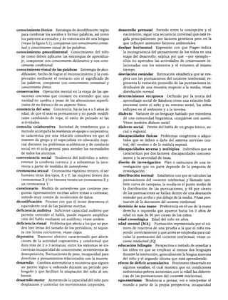 conocimiento fónico        Estrategia de decodificación; reglas   desarrollo prenatal          Periodo entre la concepción y el
  para combinar los sonidos y formar palabras, así como             nacimiento; sigue una secuencia universal que está re
  les patrones acentuales y de entonación de una lengua             gida principalmente por factores genéticos pero en la
  (véase la figura 5.1); compárese con conocimiento contex-         que influyen asimismo factores ambientales.
  tual y conocimiento visual de las palabras.                     desfase horizontal        Expresión con que Piaget indica
conocimiento procedimental           Conocimiento del niño          la incongruencia del pensamiento de los niños en una
  de cómo deben aplicarse las estrategias de aprendiza              etapa del desarrollo; explica por qué —por ejemplo—
  je; compárese con conocimiento declarativo y con cono             ellos no aprenden las actividades de conservación re
  cimiento condicional.                                             lacionadas con los números y el volumen al mismo
conocimiento visual de las palabras        Estrategia de deco       tiempo.
  dificación; hecho de lograr el reconocimiento y la com          desviación estándar          Estimación estadística que se em
  prensión mediante el contacto con el significado de               plea con las puntuaciones del cociente intelectual; re
  las palabras; compárese con conocimiento contextúa! y             presenta la variación promedio de las puntuaciones in
  conocimiento fónico.                                              dividuales de una muestra respecto a la media; véase
conservación     Operación mental en la etapa de las ope            distribución normal.
  raciones concretas que consiste en entender que una             determinismo recíproco             Definido por la teoría del
  entidad no cambia a pesar de las alteraciones superfi             aprendizaje social de Bandura como una relación bidi-
  ciales de su forma o de su aspecto físico.                        reccional entre el niño y su entorno social; los niños
constancia del sexo       Conciencia, hacia los 4 o 5 años de       influyen en el ambiente y a la inversa.
  edad, de que el sexo es permanente y no puede modifi            dialecto    Variante de un lenguaje hablado por miembros
  carse cambiando de ropa, el estilo de peinado ni las              de una comunidad lingüística; compárese con acento.
  actividades.                                                      Véase también dialecto social.
consulta colaborativa        Sociedad de enseñanza que a          dialecto social      Patrón del habla de un grupo étnico, so
  menudo acompaña la enseñanza en equipo o cooperativa;             cial o regional.
  se caracteriza por una relación consultiva en que el            discapacidades físicas         Problemas congénitos o adqui
  maestro de grupo y el especialista en educación espe              ridos que se deben a daño del sistema nervioso cen
  cial discuten los problemas académicos y de conducta              tral, del cerebro o de la médula espinal.
  social en el aula general para atender las necesidades          discapacidades severas y múltiples           Individuos que se
  de todos los alumnos.                                             caracterizan por dos factores: discapacidades concomi
conveniencia social       Tendencia del individuo a sobre           tantes y la severidad de éstas.
  estimar la conducta correcta y a subestimar la inco             diseño de investigación          Plan o estructura de una in
  rrecta a partir de medidas de autoinforme.                        vestigación que en parte depende de la pregunta de
cromosoma sexual         Cromosoma vigésimo tercero; el ser         investigación.
  humano tiene dos tipos, X y Y; las mujeres tienen dos           distribución normal          Estadístico con que se calculan las
  cromosomas X y los varones tienen un cromosoma X y                puntuaciones del cociente intelectual y llamado tam
  un cromosoma Y.                                                   bién curva de campana; la media es el punto medio de
cuestionario     Medida de autoinforme que contiene pre             la distribución de las puntuaciones, y 68 por ciento
  guntas rigurosamente escritas sobre temas a contestar;            de las puntuaciones se hallan dentro de una desviación
  método muy común de recolección de datos.                         estándar por arriba o por debajo de la media. Véase pun
decodificación     Proceso con que el lector determina el           tuación de la desviación del cociente intelectual.
  equivalente oral de las palabras escritas.                      dominio de una mano            Preferencia en el uso de la mano
deficiencia auditiva      Suficiente capacidad auditiva que         derecha o izquierda que aparece hacia los 5 años de
  permite entender el habla; puede requerir amplifica               edad en más de 90 por ciento de los niños.
  ción del habla mediante un audífono; véase sordera.             edad cronológica       Edad del niño en años.
deficiencia visual    Problema que afecta a los que no pue        edad mental (MA)         Puntuación representada por el nú
  den leer letras del tamaño de los periódicos, ni siquie           mero de reactivos de una prueba a la que el niño res
  ra con lentes correctivos; véase ciegos.                          ponde correctamente y que antes se empleaba para cal
depresión    Trastorno afectivo caracterizado por altera            cular la puntuación del cociente intelectual; véase co
  ciones de la actividad cognoscitiva y conductual que              ciente intelectual (IQ).
  dura más de 2 o 3 semanas; entre los síntomas se en             educación bilingüe        Perspectiva o método de enseñar a
  cuentran incapacidad de concentrarse, sentimientos de             los niños en que se emplean al menos dos lenguajes
  desesperación, fluctuaciones de peso, incapacidad para            durante la instrucción, generalmente la lengua materna
  divertirse y pensamientos relacionados con la muerte.             del niño y el segundo idioma que está aprendiendo.
desarrollo   Cambios sistemáticos y sucesivos que siguen          efecto de déficit acumulativo         Fenómeno observado en
  un patrón lógico u ordenado durante un periodo pro                algunos estudios, el cual muestra que en condiciones
  longado y que facilitan la adaptación del niño al am              ambientales pobres aumentan con la edad las diferen
  biente.                                                           cias de las puntuaciones del cociente intelectual.
desarrollo motor     Aumento de la capacidad del niño para        egocentrismo       Tendencia a pensar, ver e interpretar el
  desplazarse y controlar los movimientos corporales.               mundo a partir de la propia perspectiva; incapacidad
 