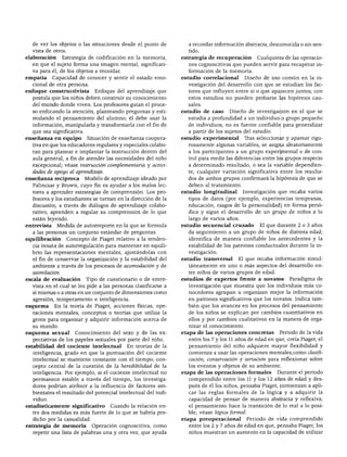 de ver los objetos o las situaciones desde el punto de         a recordar información abstracta, desconocida o sin sen
  vista de otros.                                                tido.
elaboración      Estrategia de codificación en la memoria,     estrategia de recuperación       Cualquiera de las operacio
  en que el sujeto forma una imagen mental, significati          nes cognoscitivas que pueden servir para recuperar in
  va para él, de los objetos a recordar.                         formación de la memoria.
empatia      Capacidad de conocer y sentir el estado emo       estudio correlacional      Diseño de uso común en la in
  cional de otra persona.                                        vestigación del desarrollo con que se estudian los fac
enfoque constructivista        Enfoque del aprendizaje que       tores que influyen entre sí o que aparecen juntos; con
  postula que los niños deben construir su conocimiento          estos estudios no pueden probarse las hipótesis cau
  del mundo donde viven. Los profesores guían el proce           sales.
  so enfocando la atención, planteando preguntas y esti        estudio de caso    Diseño de investigación en el que se
  mulando el pensamiento del alumno; él debe usar la             estudia a profundidad a un individuo o grupo pequeño
  información, manipularla y transformarla con el fin de         de individuos; no es fuente confiable para generalizar
  que sea significativa.                                         a partir de los sujetos del estudio.
enseñanza en equipo         Situación de enseñanza coopera     estudio experimental       Tras seleccionar y aparear rigu
  tiva en que los educadores regulares y especiales colabo       rosamente algunas variables, se asigna aleatoriamente
  ran para planear e implantar la instrucción dentro del         a los participantes a un grupo experimental o de con
  aula general, a fin de atender las necesidades del niño        trol para medir las diferencias entre los grupos respecto
  excepcional; véase instrucción complementaria y activi         a determinado resultado, o sea la variable dependien
  dades de apoyo al aprendizaje.                                 te; cualquier variación significativa entre los resulta
enseñanza recíproca        Modelo de aprendizaje ideado por      dos de ambos grupos confirmará la hipótesis de que se
  Palincsar y Brown, cuyo fin es ayudar a los malos lec          deben al tratamiento.
  tores a aprender estrategias de comprensión. Los pro         estudio longitudinal      Investigación que recaba varios
  fesores y los estudiantes se turnan en la dirección de la      tipos de datos (por ejemplo, experiencias tempranas,
  discusión; a través de diálogos de aprendizaje colabo-         educación, rasgos de la personalidad) en forma perió
  rativo, aprenden a regular su comprensión de lo que            dica y sigue el desarrollo de un grupo de niños a lo
  están leyendo.                                                 largo de varios años.
entrevista    Medida de autorreporte en la que se formula      estudio secuencial cruzado        El que durante 2 o 3 años
  a las personas un conjunto estándar de preguntas.              da seguimiento a un grupo de niños de distinta edad;
equilibración       Concepto de Piaget relativo a la tenden      identifica de manera confiable los antecedentes y la
  cia innata de autorregulación para mantener en equili          estabilidad de los patrones conductuales durante la in
  brio las representaciones mentales, ajusfándolas con           vestigación.
  el fin de conservar la organización y la estabilidad del     estudio transversal    El que recaba información simul
  ambiente a través de los procesos de acomodación y de          táneamente en uno o más aspectos del desarrollo en
  asimilación.                                                   tre niños de varios grupos de edad.
escala de evaluación       Tipo de cuestionario o de entre     estudios de expertos frente a novatos         Paradigma de
  vista en el cual se les pide a las personas clasificarse a     investigación que muestra que los individuos más co
  sí mismas o a otras en un conjunto de dimensiones como         nocedores agrupan u organizan mejor la información
  agresión, temperamento e inteligencia.                         en patrones significativos que los novatos. Indica tam
esquema      En la teoría de Piaget, acciones físicas, ope       bién que los avances en los procesos del pensamiento
  raciones mentales, conceptos o teorías que utiliza la          de los niños se explican por cambios cuantitativos en
  gente para organizar y adquirir información acerca de          ellos y por cambios cualitativos en la manera de orga
  su mundo.                                                      nizar el conocimiento.
esquema sexual         Conocimiento del sexo y de las ex       etapa de las operaciones concretas        Periodo de la vida
  pectativas de los papeles sexuales por parte del niño.         entre los 7 y los 11 años de edad en que, creía Piaget, el
estabilidad del cociente intelectual       En teorías de la      pensamiento del niño adquiere mayor flexibilidad y
  inteligencia, grado en que la puntuación del cociente          comienza a usar las operaciones mentales,como clasifi
  intelectual se mantiene constante con el tiempo; con           cación, conservación y seriación para reflexionar sobre
  cepto central de la cuestión de la heredibilidad de la         los eventos y objetos de su ambiente.
  inteligencia. Por ejemplo, si el cociente intelectual no     etapa de las operaciones formales        Durante el periodo
  permanece estable a través del tiempo, los investiga           comprendido entre los 11 y los 12 años de edad y des
  dores podrían atribuir a la influencia de factores am          pués de él los niños, pensaba Piaget, comienzan a apli
  bientales el resultado del potencial intelectual del indi      car las reglas formales de la lógica y a adquirir la
  viduo.                                                         capacidad de pensar de manera abstracta y reflexiva;
estadísticamente significativo       Cuando la relación en       el pensamiento hace la transición de lo real a lo posi
  tre dos medidas es más fuerte de lo que se habría pre-         ble; véase lógica formal.
  dicho por la casualidad.                                     etapa preoperacional          Periodo de vida comprendido
estrategia de memoria        Operación cognoscitiva, como        entre los 2 y 7 años de edad en que, pensaba Piaget, los
  repetir una lista de palabras una y otra vez, que ayuda        niños muestran un aumento en la capacidad de utilizar
 