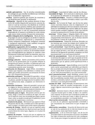 método psicométrico Uso de pruebas estandarizadas              multilingüe Capacidad de hablar más de dos idiomas.
  de inteligencia para estudiar las diferencias individua      necesidad de logro En la teoría de la motivación, deseo
  les en el desarrollo cognoscitivo.                              de la persona de sobresalir en situaciones de logro.
mielina   Sustancia grasosa que recubre las neuronas y         necesidad psicológica      Tensión o conflicto internos que
  las dendritas para permitir la mielinación.                     producen una conducta orientada a metas o que influ
mielinación Segundo de dos cambios durante el desa               yen en ella.
  rrollo del cerebro después del nacimiento; proceso du        negación En la teoría de Piaget, una de las tres opera
  rante el cual las neuronas y las dendritas se recubren          ciones mentales básicas como la compensación y la
   con una sustancia grasosa (mielina) para permitir que          identidad necesarias para efectuar tareas de conservación;
   los impulsos nerviosos se desplacen más rápidamente.           forma de reversibilidad que supone saber que las opera
mitosis Proceso por el cual los cromosomas producen               ciones pueden anularse (negarse) o tener una relación
   duplicados de sí mismos y se dividen en otras células;        inversa (la sustracción es lo inverso de la adición).
  cada nueva célula contiene 23 pares de cromosomas.           neuronas Células largas y delgadas dentro del sistema
modelo triárquico de la inteligencia Teoría de Stern-            nervioso central, diferentes de otras células por no estar
  berg según la cual la inteligencia se divide en subcom-        empaquetadas estrechamente, que se forman durante
  ponentes contextual, experiencial y componencial;               los primeros 5 meses de la gestación.
   véanse inteligencia componencial, inteligencia contextúa!   neurotransmisores       Sustancias químicas liberadas por
   e inteligencia experiencial; véase también concepción          las neuronas que cruzan las sinapsis en el sistema ner
  multidimensional de la inteligencia.                            vioso central para comunicarse con otras neuronas.

modificación cognoscitiva de la conducta          Programa     nivel convencional      Según Kohlberg, segundo nivel del
   de desarrollo de Meichenbaum que ayuda a los niños a           juicio moral que se caracteriza por individuos que acep
   controlar y regular su conducta; se les enseñan estrate        tan las reglas del bien y del mal de la sociedad y que
   gias autorreguladoras que después se emplean como              obedecen a las figuras de autoridad; compárese con nivel
   herramienta verbal para inhibir los impulsos, para con        preconvencionál y con nivel posconvencional.
   trolar los impulsos y la frustración, y para facilitar la   nivel de procesamiento Teoría del procesamiento de
   reflexión.                                                     la información según la cual lo que se guarda en la me
monólogo colectivo Patrón característico de la conver             moria depende del esfuerzo realizado y de las clases de
  sación en los preescolares que no pueden adoptar la             operaciones que se aplican (nivel superficial frente a
   perspectiva de otros y, por tanto, se esfuerzan poco por       profundo).
   modificar el habla para sus oyentes de manera que sus       nivel posconvencional Según Kohlberg, tercer nivel del
   comentarios parecen estar inconexos.                           juicio moral caracterizado por individuos que desarro
motivación de efectancia       Según White, necesidad in          llan su propia serie de principios para definir lo que es
   trínseca que impulsa a los individuos a realizar activi        bueno y malo desde el punto de vista moral; compáre
   dades que pueden procurarles una sensación de domi             se con nivel preconvencionál y con nivel convencional.
   nio o de competencia personal.                              nivel preconvencionál Según Kohlberg, primer nivel
motivación extrínseca      Necesidad de aprender o actuar         del juicio moral, caracterizado por individuos que abor
   que proviene de contigencias externas como ganar               dan los problemas morales desde una perspectiva he-
   un premio, atender las exigencias de los padres u obte         donista u orientada al placer; compárese con nivel con
   ner calificaciones altas; compárese con motivación in          vencional y con nivel posconvencional.
                                                               normas de edad       Edad estimada, frecuentemente esta
   trínseca.
motivación intrínseca      Deseo de aprender o actuar que         blecida por medio de estudios transversales, en que
   se origina en fuentes internas de curiosidad, de inte          surgen algunas características psicológicas o conduc-
   rés, de disfrute y de búsqueda innata de dominio y cre         tuales.
   cimiento; compárese con motivación extrínseca.              obesidad     Aumento mayor a 20 por ciento sobre el peso
motivación para el logro       Mecanismo interno que im           corporal normal para la edad, el sexo y la constitu
   pulsa, dirige y termina la conducta de logro; los teóri        ción corporal; los factores que la favorecen pueden ser
   cos la explican como una necesidad psicológica persis          la herencia, una dieta poco sana, la falta de ejercicio,
   tente, como un estado activado por el ambiente o como          un metabolismo anormal y un trauma familiar.
   una serie de cogniciones y creencias.                        observación estructurada Situación observacional que
 movimiento de pinzas      Movimiento que aparece al final         se sirve de un ambiente rigurosamente controlado y
    del primer año de vida, a medida que el niño aprende a         que estandariza las condiciones en que recogen los
    usar el pulgar y el índice para tomar objetos pequeños.        datos.
 muestra de tiempo Método con que se registran sobre            observación naturalista      Situación de observación que
   una hoja de codificación las observaciones que han de           se vale de los ambientes de la vida real donde se reco
   ocurrir dentro de cierto lapso, digamos, en un plazo de         gen los datos; véase experimento natural.
    5 minutos.
                                                                organización 1) En la teoría de Piaget, uno de los dos
 muestreo de eventos Técnica con que se registran las              principios básicos denominados funciones invariables
   observaciones de una conducta en particular, como la            que rigen el desarrollo intelectual del niño; predisposi
    de agresión.                                                   ción innata para integrar los patrones físicos simples o
 