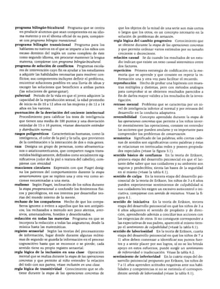 programa bilingüe-bicultural        Programa que se centra        que los objetos de la mitad de una serie son más cortos
  en producir alumnos que sean competentes en su idio             o largos que los otros; es un concepto necesario en la
  ma materno y en el idioma oficial de su país; compáre           solución de problemas de seriación.
  se con programa bilingüe transicional.                        regla lógica del cambio progresivo         Conocimiento que
programa bilingüe transicional          Programa para los         se obtiene durante la etapa de las operaciones concretas
  hablantes no nativos en el que se imparte a los niños con       y que permite ordenar varios estímulos por su tamaño
  escaso dominio del inglés un curso completo de éste             creciente o decreciente.
  como segundo idioma, sin procurar mantener la lengua          relación causal     Se da cuando los resultados de un estu
  materna; compárese con programa bilingüe-bicultural.            dio indican que existe un nexo causal sistemático entre
programa de solución de conflictos         Programas escola       dos factores.
  res de intervención cuyo fin es ayudar a los estudiantes      repetición     Primera estrategia de codificación en la me
  a adquirir las habilidades necesarias para resolver con         moria que se aprende y que consiste en repetir la in
  flictos; sus componentes incluyen definir el problema,          formación una y otra vez para facilitar el recuerdo.
  encontrar soluciones posibles en una lluvia de ideas y        reproducción      Hecho de probar una hipótesis con mues
  escoger las soluciones que beneficien a ambas partes            tras múltiples y distintas, pero con métodos análogos
  (las soluciones de ganar-ganar).                                para comprobar si se obtienen resultados parecidos a
pubertad Periodo de la vida en que el joven adquiere la           fin de darles mayor validez a los resultados de la inves
  capacidad de la reproducción sexual; la edad promedio           tigación.
  de inicio es de 10 a 12 años en las mujeres y de 12 a 14      retraso mental      Problema que se caracteriza por un ni
  años en los varones.                                            vel de inteligencia inferior al normal y por retrasos del
puntuación de la desviación del cociente intelectual              desarrollo en la conducta adaptativa.
  Procedimiento para calificar los tests de inteligencia        reversibilidad     Concepto aprendido durante la etapa de
  que tienen una media de 100 puntos y una desviación              las operaciones concretas que permite a los niños inver
  estándar de 15 o 16 puntos; véanse desviación estándar          tir mentalmente las operaciones; consiste en entender
  y distribución normal.                                          las acciones que pueden anularse y es importante para
rasgos poligenético8       Características humanas, como la        comprender los problemas de conservación.
  inteligencia, el color de la piel y la talla, que provienen   semántica      Significado de las palabras; sólo ciertas cade
   de la combinación o la interacción de dos o más genes.          nas de sonidos son significativas como palabras y éstas
raza   Designa un grupo de personas, como afroamerica              se relacionan en intrincadas redes y poseen propieda
   nos o asiaticoamericanos, que comparten rasgos trans            des especiales (véase la figura 5.1).
   mitidos biológicamente, definidos como socialmente sig       sentido básico de confianza En la teoría de Erikson,
   nificativos (color de la piel o textura del cabello); com       primera etapa del desarrollo psicosocial en que el lac
   párese con etnicidad.                                           tante debe saber que sus cuidadores y su ambiente son
reacciones circulares       Expresión con que Piaget desig         seguros y predecibles; sienta las bases de la seguridad
   na los patrones del comportamiento durante la etapa             en sí mismo (véase la tabla 6.1).
   sensoriomotora que se repiten una y otra vez como ac         sentido de culpa      En la tercera etapa del desarrollo psi
   ciones encaminadas a una meta.                                  cosocial de la teoría de Erikson, los niños de 3 a 6 años
realismo    Según Piaget, inclinación de los niños durante         pueden experimentar sentimientos de culpabilidad si
   la etapa preoperacional a confundir los fenómenos físi          sus cuidadores les exigen un excesivo autocontrol o ini
   cos y psicológicos, en sus intentos por desarrollar teo         ciativa; compárese con sentido de iniciativa. Véase la fi
   rías del mundo interno de la mente.                             gura 6.1.
rechazo de los compañeros         Hecho de que los compa        sentido de iniciativa      En la teoría de Erikson, tercera
   ñeros ignoren o eviten a aquellos que les son antipáti          etapa del desarrollo psicosocial en que los niños de 3 a
   cos; los rechazados a menudo son poco atentos, aver-            6 años adquieren el sentido de propósito y de direc
   sivos, amenazadores, hostiles y desordenados.                   ción, aprendiendo además a conciliar sus acciones con
redacción en todas las materias        Programa en que se          las exigencias de otros. Si no consiguen corresponder a
   incorpora la redacción a todas las asignaturas, desde la        las expectativas de sus padres, aparecerá al mismo tiem
   música hasta las matemáticas.                                   po el sentimiento de culpabilidad (véase la tabla 6.1).
registro sensorial    Según las teorías del procesamiento       sentido de laboriosidad       En la teoría de Erikson, cuarta
   de información, lugar donde durante algunas milési              etapa del desarrollo psicosocial en que los niños de 7 a
   mas de segundo se guarda la información en el proceso           11 años deben comenzar a identificar sus puntos fuer
   cognoscitivo hasta que se reconoce o se pierde; cada            tes y a sentir placer por sus logros; si no se les brinda
   sentido tiene su propio registro sensorial.                     apoyo en estos esfuerzos, puede surgir un sentimiento
regla lógica de la inclusión en una clase         Operación        de inferioridad o inadecuación. Véase la tabla 6.2.
   mental que se realiza durante la etapa de las operaciones    sentimiento de inferioridad      En la cuarta etapa del de
   concretas y que permite al niño entender la relación            sarrollo psicosocial propuesto por Erikson, los niños de
   del todo con sus partes; véase inclusión en una clase.          7 a 11 años aprenden actitudes negativas ante sus habi
regla lógica de transitividad      Conocimiento que se ob          lidades y competencias si no se estimula el correspon
   tiene durante la etapa de las operaciones concretas de          diente sentido de laboriosidad (véase la tabla 6.1).
 