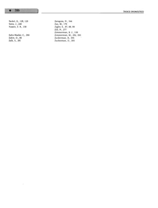 ÍNDICE ONOMÁSTICO




Yackel, E., 128, 129   Zaragoza, N., 344
Yates, J., 246         Zax, M., 176
Yussen, S. R., 158     Zigler, E., 87, 88, 89
                       Zill, N., 277
                       Zimmerman, B. J., 159
Zahn-Waxler, C, 299    Zimmerman, M., 292, 293
Zakin, D., 80          Zuckerman, B., 305
Zalk, S., 281          Zuckerman, D., 305




                 wm
 