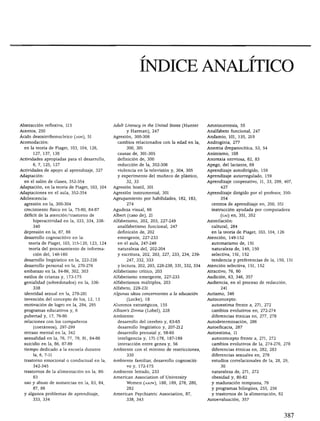 índice analítico



Abstracción reflexiva, 115                     Adült Literacy in the United States (Hunter     Amniocentesis, 55
Acentos, 250                                         y Harman), 247                            Analfabeto funcional, 247
Ácido desoxirribonucleico (adn), 51            Agresión, 300-306                               Andamio, 101, 135, 219
Acomodación:                                     cambios relacionados con la edad en la,       Androginia, 277
  en la teoría de Piaget, 103, 104, 126,             300, 301                                  Anemia drepanocítica, 53, 54
      127, 137, 138                              causas de, 301-305                            Animismo, 108
Actividades apropiadas para el desarrollo,       definición de, 300                            Anorexia nerviosa, 82, 83
      6, 7, 125, 127                             reducción de la, 302-306                      Apego, del lactante, 69
Actividades de apoyo al aprendizaje, 327         violencia en la televisión y, 304, 305        Aprendizaje autodirigido, 159
Adaptación:                                      y experimento del muñeco de plástico,         Aprendizaje autorregulado, 159
  en el salón de clases, 352-354                     32, 33                                    Aprendizaje cooperativo, 11, 33, 299, 407,
Adaptación, en la teoría de Piaget, 103, 104   Agresión hostil, 301                                  427

Adaptaciones en el aula, 352-354               Agresión instrumental, 301                      Aprendizaje dirigido por el profesor, 350-
Adolescencia:                                  Agrupamiento por habilidades, 182, 183,               354

  agresión en la, 300-304                             274                                        centros de aprendizaje en, 350, 351
  crecimiento físico en la, 75-80, 84-87       Agudeza visual, 66                                instrucción ayudada por computadora
  déficit de la atención/trastorno de          Albert (caso de), 21                                  (caí) en, 351, 352
      hiperactividad en la, 333, 334, 338-     Alfabetismo, 202, 203, 227-249                  Asimilación:
      340                                        analfabetismo funcional, 247                    cultural, 284
  depresión en la, 87, 88                        definición de, 202                              en la teoría de Piaget, 103, 104, 126
  desarrollo cognoscitivo en la:                 emergente, 227-233                            Atención, 149-152

    teoría de Piaget, 103, 115-120, 123, 124     en el aula, 247-249                             automatismo de, 151
    teoría del procesamiento de informa          naturaleza del, 202-204                         naturaleza de, 149, 150
      ción del, 146-160                          y escritura, 202, 203, 227, 233, 234, 239-      selectiva, 151, 152
  desarrollo lingüístico en la, 222-226               247, 332, 333                              tendencia y preferencias de la, 150, 151
  desarrollo personal en la, 270-276             y lectura, 202, 203, 228-238, 331, 332, 334   Atención selectiva, 151, 152
  embarazo en la, 84-86, 302, 303              Alfabetismo crítico, 203                        Atractivo, 76, 80

  estilos de crianza y, 173-175                Alfabetismo emergente, 227-233                  Audición, 63, 346, 357
  genialidad (sobredotados) en la, 336-        Alfabetismos múltiples, 203                     Audiencia, en el proceso de redacción,
      338                                      Alfabeto, 229-231                                      241

  identidad sexual en la, 278-281              Algunas ideas concernientes a la educación      Autismo, 346
  invención del concepto de los, 12, 13               (Locke), 18                              Autoconcepto:

  motivación de logro en la, 294, 295          Alumnos estratégicos, 155                         autoestima frente a, 271, 272
  programas educativos y, 6                    Allison's Zinnia (Lobel), 228                     cambios evolutivos en, 272-274
  pubertad y, 17, 76-80                        Ambiente:                                         diferencias étnicas en, 277, 278
  relaciones con los compañeros                  desarrollo del cerebro y, 63-65               Autodeterminación, 286

       (coetáneos), 297-299                      desarrollo lingüístico y, 207-212             Autoeficacia, 287
  retraso mental en la, 342                      desarrollo prenatal y, 58-60                  Autoestima, 11

  sexualidad en la, 76, 77, 79, 81, 84-86        inteligencia y, 171-178, 187-189                autoconcepto frente a, 271, 272

  suicidio en la, 86, 87-89                      interacción entre genes y, 56                   cambios evolutivos de la, 274-276, 278
  tiempo dedicado a la escuela durante         Ambiente con el mínimo de restricciones,          diferencias étnicas en, 282, 283
       la, 6, 7-11                                    330                                        diferencias sexuales en, 278
  trastorno emocional o conductual en la,      Ambiente familiar, desarrollo cognosciti          estudios correlaciónales de la, 28, 29,
       342-345                                        vo y, 172-175                                   30
  trastornos de la alimentación en la, 80-     Ambiente letrado, 233                             naturaleza de, 271, 272
       83                                      American Association of University                obesidad y, 80-82
  uso y abuso de sustancias en la, 83, 84,            Women (aauw), 188, 189, 278, 280,          y maduración temprana, 79
       87, 88                                         282                                        y programas bilingües, 255, 256
  y algunos problemas de aprendizaje,          American Psychiatric Association, 87,             y trastornos de la alimentación, 82
       333, 334                                       338, 343                                 Autoevaluación, 357
 