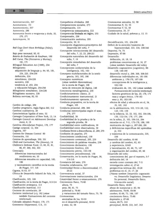 ÍNDICE ANALÍTICO




Autoinstrucción, 357                             Compañeros olvidados, 298                       Cromosomas sexuales, 52, 58
Automatismo, 151                                 Comparaciones sociales, 273                     Cromosomas X, 52, 55
Automonitoreo, 357                               Compensación, 114                               Cromosomas Y, 52, 58
Autonomía, 286                                   Competencia comunicativa, 222                   Cuestionarios, 35, 37
Autonomía frente a vergüenza y duda, 20,         Competencia limitada en inglés, 255             Cuidado de la salud, pobreza y, 13, 15
       270, 271                                  Comprensión, 236
Autorreporte, 35                                 Comunicación auténtica, 205
                                                 Concepción, 50, 51                              Decodificación, 151, 234-236
                                                 Concepción diagnóstico-prescriptiva del         Déficit de la atención/trastorno de
Bad Guys Don't Have Birthdays (Paley),                  desarrollo del niño, 7                         hiperactividad, 333, 334, 338-340
       107                                       Concepción interaccionista del desarrollo       Deportes, 74, 75
Bajo peso neonatal, 60, 61                              del niño, 7, 22, 23, 209-211             Depresión, 87-89
Batería de Evaluación de Kaufman, 168            Concepción naturalista del desarrollo del       Desarrollo:
Bell Curve, The (Hernstsin y Murray),                   niño, 7, 19                                definición, 16, 18, 19
       161, 171                                  Concepción remedialista del desarrollo            problemas concernientes al, 16, 27
Bilingual Education Act (1968), 254                     del niño, 7                                (véase también Desarrollo del niño)
Bilingüismo:                                     Concepciones unifactoriales de la               Desarrollo cognoscitivo (cognitivo), 99-
  adquisición de lenguaje y, 64, 65, 181,               inteligencia, 162, 163                          138, 146-190
       224, 225, 254-256                         Conceptos multiíactoriales de la inteli           desarrollo moral y, 299, 300, 306-310
  definición, 224                                       gencia, 163, 165, 166                      diferencias individuales en, 161-190
  simultáneo, 224-226                            Conceptos numéricos:                                ambiente y, 170-178, 187-189
  sucesivo, 226                                    (véase también Matemáticas)                       concepciones de la inteligencia y,
  tendencia al, 203, 204                           en la teoría de Piaget, 108                          162-166
  y educación bilingüe, 254-256                    tarea de retención de dígitos, 148                evaluación de, 161, 162 (véase también
Bilingüismo simultáneo, 224-226                  Conciencia metalingüística, 230                       Puntuaciones del cociente intelectual)
Bilingüismo sucesivo, 226                        Condicionamiento clásico, 21                        factores genéticos de las, 20, 170, 171
Bulimia nerviosa, 82, 83                         Condicionamiento instrumental, 21                   raza y origen étnico, 179-183
                                                 Condicionamiento operante, 21                       sexo y, 65, 183-190
                                                 Conducta propositiva, en la teoría de             efectos de edad y educación en el, 34,
Cambio de código, 284                                   Piaget, 105                                    35, 161, 162
Cambio progresivo, regla lógica del, 112         Conducta prosocial, 299, 300                      en la adolescencia, 103, 115-120, 122,
Cambios cualitativos, 20                         Conductas estereotipadas según el sexo,                123, 150, 159
Características ligadas al sexo, 52                     276, 277                                   en la infancia, 22, 23, 102, 103, 104-106,
Carnegie Corporation of New York, 13, 14         Confiabilidad, 39                                      150, 152-154, 176, 177, 294
Carnegie Council on Adolescent Develop-          Confiabilidad de la prueba y de la                en la niñez, 21, 103, 106-116, 294
       ment, 6, 19                                     segunda prueba, 39                          escuelas en el, 7-11, 175-178, 189, 190
Carolina Abecedarian Project, 176, 177           Confiabilidad entre codificadores, 39             motivación de logro y, 287-290, 291
Castigo corporal, 12, 304                        Confiabilidad entre observadores, 39              y deficiencias específicas del aprendiza
Ceguera, 347                                     Confianza frente a desconfianza, 21, 269, 270         je, 333
Centers for Disease Control 80                   Confusión de papeles, 271                         y trastornos de la comunicación, 335,
Centración, 110                                  Conocimiento condicional, 158                         336
Centros de aprendizaje, 350, 351                 Conocimiento contextual, 205, 235               Desarrollo del cerebro, 61-66
Child and Curriculum, The (Dewey), 19            Conocimiento de palabras visuales, 236            y cambios del cerebro, 62, 63
Children's Defense Fund, 13, 60, 61, 81,         Conocimiento declarativo, 158                     y experiencia, 63-65
       86, 87, 300, 302, 303                     Conocimiento fonético, 235                        y lateralización, 65, 66, 73, 187
Ciencia(s):                                      Conocimiento previo, 155-158                      y organización del cerebro, 65, 66
  diferencias internacionales del                Conocimiento procedimental, 158                 Desarrollo del niño:
       rendimiento en, 10                        Conservación, en la teoría de Piaget, 38,         conocimiento del, por el maestro, 5-7
  diferencias sexuales en capacidad, 185,               114-116                                    definición del, 16
       186                                       Constancia del sexo, 276                          escuela como contexto del, 7-11
  y razonamiento científico en la teoría         Consulta colaborativa, 327                        investigación sobre el, 27-41
       de Piaget, 117, 118                       Continuidad frente a discontinuidad, 17,          perspectivas teóricas del, 18-26
Cigotos, 51-53, 57                                     20-22                                       problemas en el, 16, 17, 26
Clínica de Desarrollo Infantil de Yale, 18,      Conveniencia social, 37                           (Véanse también Desarrollo cognosciti
       19                                        Conversaciones instruccionales, 254                   vo; Desarrollo lingüístico; Desarro
Clasificación, 325, 326                          Creatividad frente a estancamiento, 270               llo personal, Desarrollo físico;
Clasificación, en la teoría de Piaget, 113-114   Crecimiento físico, 75-80                             Interacción social)
Clasificación jerárquica, 113                      altura, 75                                    Desarrollo físico, 49-89
Clasificación matricial, 113                       peso, 60, 61, 75                                abuso de sustancias y, 83, 84
Cociente de correlación, 29                        pubertad y, 76-80                               adolescente, 76-80, 84-86
Cociente intelectual (ci), 162 (véase              y variaciones del tamaño físico, 75, 76         cerebro, 61-66, 73, 186, 187
      también Puntuaciones del cociente          Cromosomas:                                       crecimiento físico, 75-80
      intelectual)                                 anomalías de los, 53-55                         depresión y, 87-89
Colorado Adoption Project, 170, 171                en el desarrollo prenatal, 50-55                motor, 69-75, 333
Commerce Department, U.S., 15                      y sexo, 52, 58                                  perceptual, 66-69, 333, 347, 353
 