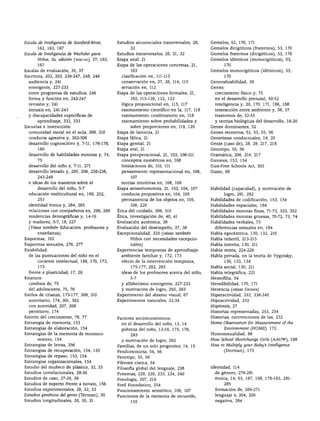 ÍNDICE ANALÍTICO




Escala de Inteligencia de Stanford-Binet,      Estudios secuenciales transversales, 28,     Gemelos, 52, 170, 171
       162, 163, 167                                  32                                    Gemelos dicigóticos (fraternos), 53, 170
Escala de Inteligencia de Wechsler para        Estudios transversales, 28, 31, 32           Gemelos fraternos (dicigóticos), 53, 170
       Niños, 3a. edición (wisc-m), 37, 163,   Etapa anal, 21                               Gemelos idénticos (monocigóticos), 53,
       167                                     Etapa de las operaciones concretas, 21,               170
Escalas de evaluación, 35, 37                         103                                   Gemelos monocigóticos (idénticos), 53,
Escritura, 202, 203, 239-247, 248, 249           clasificación en, 111-115                           170
  audiencia y, 241                               conservación en, 37, 38, 114, 115          Generalizabilidad, 39
  emergente, 227-233                             seriación en, 112                          Genes:
  entre programas de estudios, 246             Etapa de las operaciones formales, 21,         crecimiento físico y, 75
  forma y función en, 243-247                         103, 115-120, 122, 123                  en el desarrollo prenatal, 50-52
  revisión y, 241                                lógica proposicional en, 115, 117            inteligencia y, 20, 170, 171, 186, 188
  sintaxis en, 241-243                           razonamiento científico en la, 117, 118      interacción entre ambiente y, 56, 57
  y discapacidades específicas de                razonamiento combinatorio en, 118            trastornos de, 52-55
       aprendizaje, 332, 333                     razonamiento sobre probabilidades y          y teorías biológicas del desarrollo, 18-20
Escuelas e instrucción:                               sobre proporciones en, 119, 120       Genes dominantes, 52
  comunidad moral en el aula, 309, 310         Etapa de latencia, 21                        Genes recesivos, 52, 53, 55, 56
  conducta agresiva y, 302-306                 Etapa fálica, 21                             Genetistas conductuales, 19, 20
  desarrollo cognoscitivo y, 7-11, 176-178,    Etapa genital, 21                            Genie (caso de), 28, 29, 217, 218
       190                                     Etapa oral, 21                               Genotipo, 55, 56
  desarrollo de habilidades motoras y, 74,     Etapa preoperacional, 21, 103, 106-111       Gramática, 206, 216, 217
       75                                        conceptos numéricos en, 108                Guiones, 153, 154
  desarrollo del niño y, 7-11, 271               limitaciones de, 110, 111                  Gun-Free Schools Act, 303
  desarrollo letrado y, 205, 206, 236-238,       pensamiento representacional en, 106,      Gusto, 68
       243-249                                        107
  e ideas de los maestros sobre el               teorías intuitivas en, 108, 109
       desarrollo del niño, 5-7                Etapa sensoriomotora, 21, 103, 104, 107      Habilidad (capacidad), y motivación de
  educación multicultural en, 190, 252,          conducta propositiva en, 104, 105                logro, 291, 292
       253                                       permanencia de los objetos en, 105,        Habilidades de codificación, 153, 154
  identidad étnica y, 284, 285                        106, 220                              Habilidades espaciales, 184
  relaciones con compañeros en, 298, 299       Ética del cuidado, 309, 310                  Habilidades motoras finas, 71-73, 333, 352
  tendencias demográficas y, 14-16             Ética, investigación de, 40, 41              Habilidades motoras gruesas, 70-72, 73, 74
  y madurez, 5-7, 19, 227                      Evaluación auténtica, 38                     Habilidades verbales, 73
  (Véase también Educación: profesores y       Evaluación del desempeño, 37, 38               diferencias sexuales en, 184
       enseñanza)                              Excepcionalidad, 325 {véase también          Habla egocéntrica, 130, 132, 210
Esquemas, 102                                         Niños con necesidades excepcio        Habla infantil, 213-215
Esquemas sexuales, 276, 277                           nales)                                Habla interna, 130, 211
Estabilidad:                                   Experiencias tempranas de aprendizaje:       Habla mixta, 224-226
  de las puntuaciones del niño en el             ambiente familiar y, 172, 173              Habla privada, en la teoría de Vygotsky,
       cociente intelectual, 169, 170, 172,      efecto de la intervención temprana,                 130, 133, 134
       173                                            175-177, 292, 293                     Habla social, 130, 211
  frente a plasticidad, 17, 26                   ideas de los profesores acerca del niño,   Habla telegráfica, 221
Estatura:                                             5-7                                   Hemofilia, 54
  cambios de, 75                                 y alfabetismo emergente, 227-233           Heredibilidad, 170, 171
  del adolescente, 75, 76                        y motivación de logro, 292, 293            Herencia (véase Genes)
Estilos de crianza, 173-177, 309, 310          Experimento del abismo visual, 67            Hiperactividad, 333, 338-340
  autoritario, 174, 301, 302                   Experimentos naturales, 32-34                Hipoactividad, 333
  con autoridad, 207, 208                                                                   Hipótesis, 27
  permisivo, 174                                                                            Historias representadas, 253, 254
Estirón del crecimiento, 76, 77                Factores socioeconómicos:                    Historias, convenciones de las, 232
Estrategia de memoria, 153                       en el desarrollo del niño, 13, 14          Home Observation for Measurement of the
Estrategias de elaboración, 154                  pobreza del niño, 13-16, 175, 176,               Environment (HOME), 172
Estrategias de la memoria de reconoci                 293                                   Homosexualidad, 86
       miento, 154                               y motivación de logro, 293                 How School Shortchange Cirls (AAUW), 188
Estrategias de letras, 356                     Familias, de un solo progenitor, 14, 15      How to Multiply your Baby's Intelligence
Estrategias de recuperación, 154, 155          Fenilcetonuria, 54, 56                             (Dormán), 173
Estrategias de repaso, 153, 154                Fenotipo, 55, 56
Estrategias organizacionales, 154              Fibrosis cística, 54
Estudio del muñeco de plástico, 32, 33         Filosofía global del lenguaje, 238           Identidad, 114
Estudios correlaciónales, 28-30                Fonemas, 229, 230, 233, 234, 240               de género, 276-281
Estudios de caso, 27-29, 39                    Fonología, 207, 216                            étnica, 14, 53, 167, 168, 179-183, 281-
Estudios de experto frente a novato, 156       Ford Foundation, 254                               285
Estudios experimentales, 28, 32, 33            Funcionamiento semiótico, 106, 107             formación de, 269-271
Estudios genéticos del genio (Terman), 30      Funciones de la memoria de recuerdo,           lenguaje e, 204, 205
Estudios longitudinales, 28, 30, 31                   155                                     negativa, 284
 
