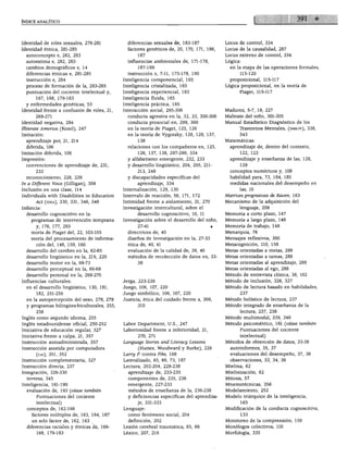 ÍNDICE ANALÍTICO




Identidad de roles sexuales, 276-281           diferencias sexuales de, 183-187            Locus de control, 334
Identidad étnica, 281-285                      factores genéticos de, 20, 170, 171, 186,   Locus de la causalidad, 287
  autoconcepto e, 282, 283                         187                                     Locus externo de control, 334
  autoestima e, 282, 283                       influencias ambientales de, 171-178,        Lógica:
  cambios demográficos e, 14                       187-189                                   en la etapa de las operaciones formales,
  diferencias étnicas e, 281-285               instrucción e, 7-11, 175-178, 190                 115-120
  instrucción e, 284                         Inteligencia componencial, 165                  proposicional, 115-117
  proceso de formación de la, 283-285        Inteligencia cristalizada, 165                Lógica proposicional, en la teoría de
  puntuación del cociente intelectual y,     Inteligencia experiencial, 165                      Piaget, 115-117
       167, 168, 179-183                     Inteligencia fluida, 165
  y enfermedades genéticas, 53               Inteligencia práctica, 165
Identidad frente a confusión de roles, 21,   Interacción social, 295-306                   Madurez, 5-7, 19, 227
       269-271                                 conducta agresiva en la, 32, 33, 300-306    Maltrato del niño, 301-305
Identidad negativa, 284                        conducta prosocial en, 299, 300             Manual Estadístico Diagnóstico de los
Üliterate América (Kozol), 247                 en la teoría de Piaget, 125, 126                  Trastornos Mentales, (dms-iv), 338,
Imitación:                                     en la teoría de Vygotsky, 128, 129, 137,          343
  aprendizaje por, 21, 214                         138                                     Matemáticas:
  diferida, 106                                relaciones con los compañeros en, 125,        aprendizaje de, dentro del contexto,
Imitación diferida, 106                            126, 137, 138, 297-299, 334                   122, 123
Impresión:                                     y alfabetismo emergente, 232, 233             aprendizaje y enseñanza de las, 128,
  convenciones de aprendizaje de, 231,         y desarrollo lingüístico, 204, 205, 211-          129
       232                                         213, 248                                  conceptos numéricos y, 108
  reconocimiento, 228, 229                     y discapacidades específicas del              habilidad para, 73, 184, 185
In a Different Voice (Gilligan), 309               aprendizaje, 334                          medidas nacionales del desempeño en
Inclusión en una clase, 114                  Internalización, 129, 130                           las, 10
Individuáis with Disabilities in Education   Intervalo de reacción, 56, 171, 172           Matrices progresivas de Raven, 163
       Act (idea), 330, 331, 346, 349        Intimidad frente a aislamiento, 21, 270       Mecanismo de la adquisición del
Infancia:                                    Investigación intercultural, sobre el               lenguaje, 209
  desarrollo cognoscitivo en la:                   desarrollo cognoscitivo, 10, 11         Memoria a corto plazo, 147
    programas de intervención temprana       Investigación sobre el desarrollo del niño,   Memoria a largo plazo, 148
       y, 176, 177, 293                            27-41                                   Memoria de trabajo, 148
    teoría de Piaget del, 22, 103-105          directrices de, 40                          Menarquia, 76
    teoría del procesamiento de informa        diseños de investigación en la, 27-33       Mensajes reflexivos, 300
       ción del, 148, 159, 160                 ética de, 40, 41                            Metacognición, 110, 158
  desarrollo del cerebro en la, 62-65          evaluación de la calidad de, 39, 40         Metas orientadas a metas, 288
  desarrollo lingüístico en la, 219, 220       métodos de recolección de datos en, 33-     Metas orientadas a tareas, 288
  desarrollo motor en la, 69-73                    38                                      Metas orientadas al aprendizaje, 288
  desarrollo perceptual en la, 66-69                                                       Metas orientadas al ego, 288
  desarrollo personal en la, 268-270                                                       Método de entrevista clínica, 38, 102
Influencias culturales:                      Jerga, 223-226                                Método de inclusión, 326, 327
  en el desarrollo lingüístico, 130, 181,    Juego, 106, 107, 220                          Método de lectura basado en habilidades,
       182, 251-256                          Juego simbólico, 106, 107, 220                      237
  en la autopercepción del sexo, 278, 279    Justicia, ética del cuidado frente a, 309,    Método holístico de lectura, 237
  y programas bilingües-biculturales, 255,                                                 Método integrado de enseñanza de la
       256                                                                                       lectura, 237, 238
Inglés como segundo idioma, 255                                                            Método multimodal, 339, 340
Inglés estadounidense oficial, 250-252       Labor Department, U.S., 247                   Método psicométrico, 161 (véase también
Iniciativa de educación regular, 327         Laboriosidad frente a inferioridad, 21,             Puntuaciones del cociente
Iniciativa frente a culpa, 21, 357                  270, 271                                     intelectual)
Instrucción autoadministrada, 357            Language Stories and Literacy Lessons         Métodos de obtención de datos, 33-38
Instrucción asistida por computadora                (Harste, Woodward y Burke), 229          autoinformes, 35, 37
       (caí), 351, 352                       Larry P. contra Pike, 168                       evaluaciones del desempeño, 37, 38
Instrucción complementaria, 327              Lateralizado, 65, 66, 73, 187                   observaciones, 33, 34, 36
Instrucción directa, 237                     Lectura, 202-204, 228-238                     Mielina, 62
Integración, 326-330                           aprendizaje de, 233-235                     Mielinización, 62
  inversa, 345                                 componentes de, 235, 236                    Mitosis, 57
Inteligencia, 161-190                          emergente, 227-233                          Mnemotécnicas, 356
  evaluación de, 193 (véase también            métodos de enseñanza de la, 236-238         Modelamiento, 252
       Puntuaciones del cociente               y deficiencias específicas del aprendiza    Modelo triárquico de la inteligencia,
     . intelectual)                                je, 331-333                                   165
  conceptos de, 162-166                      Lenguaje:                                     Modificación de la conducta cognoscitiva,
     factores múltiples de, 163, 164, 167      como fenómeno social, 204                         133
     un solo factor de, 162, 163               definición, 202                             Monitoreo de la comprensión, 159
  diferencias raciales y étnicas de, 166-    Lesión cerebral traumática, 65, 66            Monólogos colectivos, 110
       168, 179-183                          Léxico, 207, 216                              Morfología, 335
 