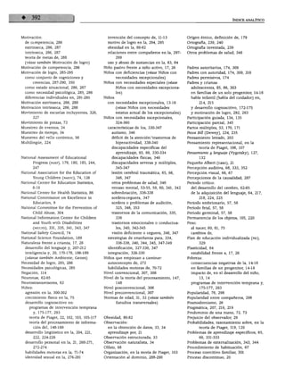 ÍNDICE ANALÍTICO




Motivación:                                       invención del concepto de, 11-13             Origen étnico, definición de, 179
  de competencia, 286                             motivo de logro en la, 294, 295              Ortografía, 239, 240
  extrínseca, 286, 287                            obesidad en la, 80-82                        Ortografía inventada, 239
  intrínseca, 286, 287                            relaciones entre compañeros en la, 297-      Otros problemas de salud, 346
  teoría de metas de, 288                               299
  (véase también Motivación de logro)             uso y abuso de sustancias en la, 83, 84
Motivación de competencia, 286                  Niño pasivo frente a niño activo, 17, 26       Padres autoritarios, 174, 309
Motivación de logro, 285-295                    Niños con deficiencias (véase Niños con        Padres con autoridad, 174, 309, 310
  como conjunto de cogniciones y                        necesidades excepcionales)             Padres permisivos, 174
         creencias, 287-290, 350                Niños con necesidades especiales (véase        Padres y crianza:
  como estado situacional, 286, 287                     Niños con necesidades excepciona         adolescentes, 85, 86, 303
  como necesidad psicológica, 285, 286                  les)                                     en familias de un solo progenitor, 14-16
  diferencias individuales en, 291-295          Niños                                            habla infantil (habla del cuidador) en,
Motivación extrínseca, 286, 288                   con necesidades excepcionales, 13-16                 214, 215
Motivación intrínseca, 286, 288                         (véase Niños con necesidades             y desarrollo cognoscitivo, 172-175
Movimiento de escuelas incluyentes, 326,                estatus actual de los excepcionales)     y motivación de logro, 292, 293
         327                                    Niños con necesidades excepcionales,           Participación guiada, 134, 135
Movimiento de pinzas, 72                                324-360                                Participación parcial, 345
Muestreo de eventos, 34                           características de los, 330-347              Partos múltiples, 53, 170, 171
Muestreo de tiempo, 34                              autismo, 346                               Pecos Bill (Dewey), 234, 235
Muestreo del vello coriónico, 56                    déficit de la atención/trastornos de       Pensamiento letrado, 203
Multilingüe, 224                                        hiperactividad, 338-340                Pensamiento representacional, en la
                                                    discapacidades específicas del                     teoría de Piaget, 106, 107
                                                        aprendizaje, 65, 66, 330-334           Pensamiento y lenguaje (Vygotsky), 127,
National Assessment of Educational                  discapacidades físicas, 346                        132
         Progress (naep), 179, 180, 185, 244,       discapacidades severas y múltiples,        Pequeño Albert (caso), 21
         247                                            345-347                                Percepción auditiva, 68, 333, 352
National Association for the Education of           lesión cerebral traumática, 65, 66,        Percepción visual, 66, 67
         Young Children (naeyc), 74, 126                346, 347                               Percepciones de la causalidad, 287
National Center for Education Statistics,           otros problemas de salud, 346              Periodo crítico:
         8-10                                       retraso mental, 53-55, 59, 60, 341, 342      del desarrollo del cerebro, 62-65
National Center for Health Statistics, 86           sobredotación, 336-338                       de la adquisición del lenguaje, 64, 217,
National Commission on Excellence in                sordera-ceguera, 347                               218, 224, 225
         Education, 9                               sordera o problemas de audición,           Periodo embrionario, 57, 58
National Committee for the Prevention of                325, 346, 353                          Periodo fetal, 57, 58
         Child Abuse, 304                           trastornos de la comunicación, 335,        Periodo germinal, 57, 58
National Information Center for Children                336                                    Permanencia de los objetos, 105, 220
         and Youth with Disabilities                trastornos emocionales o conductua-        Peso:
         (niccyd), 331, 335, 341, 343, 347              les, 340, 342-345                        al nacer, 60, 61, 75
National Safety Council, 74                         visión deficiente o ceguera, 346, 347        cambios de,
National Science Foundation, 189                  estrategias de enseñanza para, 334,          Plan de educación individualizada (peí),
Naturaleza frente a crianza, 17, 26                     336-338, 340, 344, 345, 347-349                329
  desarrollo del lenguaje y, 207-212              identificación, 327-330, 347                 Plasticidad, 64
  inteligencia y, 20, 170-178, 186-189            integración, 326-330                           estabilidad frente a, 17, 26
  (véanse también Ambiente; Genes)              Niños que empiezan a caminar:                  Pobreza:
Necesidad de logro, 285, 286                      autoconcepto de, 272                           consecuencias negativas de la, 14-16
Necesidades psicológicas, 285                     habilidades motoras de, 70-72                  en familias de un progenitor, 14-16
Negación, 114                                   Nivel convencional, 307, 308                     impacto de, en el desarrollo del niño,
Neuronas, 62-65                                 Nivel de la teoría del procesamiento, 147,             13, 14
Neurostransmisores, 62                                  148                                      programas de intervención temprana y,
Niñez:                                          Nivel posconvencional, 308                             175-177, 293
  agresión en la, 300-302                       Nivel preconvencional, 307                     Popularidad, 76, 298
  crecimiento físico en la, 75                  Normas de edad, 31, 32 (véase también          Popularidad entre compañeros, 298
  desarrollo cognoscitivo en:                           Estudios transversales)                Posmodernismo, 26
    programas de intervención temprana                                                         Pragmática, 207, 216, 219
         y, 175-177, 293                                                                       Predominio de una mano, 72, 73
    teoría de Piaget, 22, 102, 103, 105-117     Obesidad, 80-82                                Prejuicio del observador, 29
    teoría del procesamiento de informa         Observación:                                   Probabilidades, razonamiento sobre, en la
         ción del, 148-160                        en la obtención de datos, 33, 34                     teoría de Piaget, 119, 120
  desarrollo lingüístico en la, 204, 221,         aprendizaje por, 21                          Problemas de aprendizaje específicos, 65,
         222, 224-226                           Observación estructurada, 33                           66, 331-333
  desarrollo personal en la, 21, 268-271,       Observación naturalista, 34                    Problemas de externalización, 343, 344
         272-274                                Olfato, 68                                     Procedimiento de habituación, 67
  habilidades motoras en la, 71-74              Organización, en la teoría de Piaget, 103      Proceso coercitivo familiar, 301
  identidad sexual en la, 276-281               Orientación al dominio, 288-290                Proceso discontinuo, 20
 