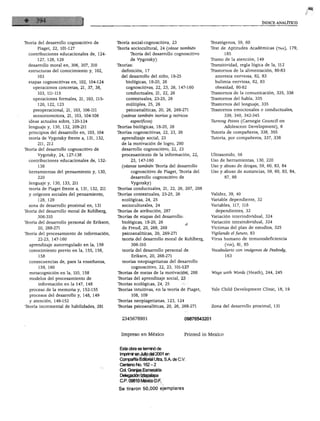 ÍNDICE ANALÍTICO




                                              Teoría social-cognoscitiva, 23                  Teratógenos, 59, 60
Teoría del desarrollo cognoscitivo de
                                              Teoría sociocultural, 24 {véase también         Test de Aptitudes Académicas (taa), 179,
      Piaget, 22, 101-127
                                                    Teoría del desarrollo cognoscitivo                 185
  contribuciones educacionales de, 124-
                                                     de Vygotsky)                              Tramo de la atención, 149
      127, 128, 129
                                              Teorías:
                                                                                               Transitividad, regla lógica de la, 112
  desarrollo moral en, 306, 307, 310
                                                definición, 17
                                                                                               Trastornos de la alimentación, 80-83
  estructuras del conocimiento y, 102,
                                                del desarrollo del niño, 18-25                     anorexia nerviosa, 82, 83
       103
                                                  biológicas, 18-20, 26                            bulimia nerviosa, 82, 83
  etapas cognoscitivas en, 102, 104-124
                                                  cognoscitivas, 22, 23, 26, 147-160               obesidad, 80-82
    operaciones concretas, 21, 37, 38,
                                                  conductuales, 21, 22, 26                     Trastornos de la comunicación, 335, 336
       103, 111-115
                                                  contextúales, 23-25, 26                      Trastornos del habla, 335
    operaciones formales, 21, 103, 115-
                                                  múltiples, 25, 26                            Trastornos del lenguaje, 335
       120, 122, 123
                                                   psicoanalíticas, 20, 26, 268-271            Trastornos emocionales o conductuales,
    preoperacional, 21, 103, 106-111
                                                {véanse también teorías y teóricos                      339, 340, 342-345
    sensoriomotora, 21, 103, 104-106
                                                     específicos)                              Tuming Points (Carnegie Council on
  ideas actuales sobre, 120-124
                                              Teorías biológicas, 18-20, 26                             Adolescent Development), 6
  lenguaje y, 130, 132, 209-211
                                              Teorías cognoscitivas, 22, 23, 26                Tutoría de compañeros, 338, 355
  principios del desarrollo en, 103, 104
                                                 aprendizaje social, 23                        Tutoría, por compañeros, 337, 338
  teoría de Vygotsky frente a, 131, 132,
       211, 212                                  de la motivación de logro, 290
Teoría del desarrollo cognoscitivo de            desarrollo cognoscitivo, 22, 23
                                                 procesamiento de la información, 22,          Ultrasonido, 56
       Vygotsky, 24, 127-138
                                                     23, 147-160                               Uso de herramientas, 130, 220
   contribuciones educacionales de, 132-
                                                 {véanse también Teoría del desarrollo         Uso y abuso de drogas, 59, 60, 83, 84
       138
                                                     cognoscitivo de Piaget, Teoría del        Uso y.abuso de sustancias, 59, 60, 83, 84,
   herramientas del pensamiento y, 130,
                                                      desarrollo cognoscitivo de                        87, 88
       220
   lenguaje y, 130, 133, 211                          Vygotsky)
   teoría de Piaget frente a, 131, 132, 211    Teorías conductuales, 21, 22, 26, 207, 208
                                               Teorías contextúales, 23-25, 26                  Validez, 39, 40
   y orígenes sociales del pensamiento,
                                                 ecológicas, 24, 25                             Variable dependiente, 32
       128, 129
                                                 socioculturales, 24                            Variables, 117, 118
   zona de desarrollo proximal en, 131
                                               Teorías de atribución, 287                           dependientes, 32
 Teoría del desarrollo moral de Kohlberg,
                                               Teorías de etapas del desarrollo:                Variación interindividual, 324
       306-310
                                                 biológicas, 18-20, 26                          Variación intraindividual, 324
 Teoría del desarrollo personal de Erikson,
                                                 de Freud, 20, 268, 269                         Victimas del plan de estudios, 325
        20, 268-271
                                                 psicoanalíticas, 20, 269-271                   Vigilando el futuro, 83
 Teoría del procesamiento de información,
                                                 teoría del desarrollo moral de Kohlberg,       Virus humano de inmunodeficiencia
        22-23, 147-160
                                                         306-310                                         (vih), 81, 85
   aprendizaje autorregulado en la, 159
                                                 teoría del desarrollo personal de              Vocabulario con imágenes de Peabody,
   conocimiento previo en la, 155, 156,
                                                         Erikson, 20, 268-271                            163
        158
   consecuencias de, para la enseñanza,          teorías neopiagetianas del desarrollo
        159, 160
                                                         cognoscitivo, 22, 23, 101-127
                                               Teorías de metas de la motivación, 288              Ways with Words (Heath), 244, 245
   metacognición en la, 110, 158
    modelos del procesamiento de               Teorías del aprendizaje social, 23
        información en la 147, 148             Teorías ecológicas, 24, 25
                                               Teorías intuitivas, en la teoría de Piaget,         Yale Child Development Clinic, 18, 19
    proceso de la memoria y, 152-155
    procesos del desarrollo y, 148, 149                  108, 109

    y atención, 149-152                        Teorías neopiagetianas, 123, 124
                                               Teorías psicoanalíticas, 20, 26, 268-271            Zona del desarrollo proximal, 131
  Teoría incremental de habilidades, 291


                                                  2345678901                         09876543201



                                                 Impreso en México                   Printed in México



                                                 Esta obra se terminó de
                                                 Imprimir en Julio del 2001 en
                                                 Compañía Editorial Ultra, S A de C.V.
                                                 Centeno No. 162-2
                                                 Col. Granjas Esmeralda
                                                 Delegación Iztapalapa
                                                 C.P. 09810 México D.F.

                                                 Se tiraron 50,000 ejemplares
 