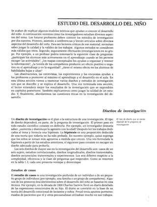 ESTUDIO DEL DESARROLLO DEL NIÑO




Se acaban de explicar algunos modelos teóricos que ayudan a conocer el desarrollo
del niño. A continuación veremos cómo los investigadores estudian diversos aspec
tos del tema. Los futuros profesores deben conocer los métodos de investigación
por dos razones. Primero, asistirán a conferencias y leerán artículos sobre diversos
aspectos del desarrollo del niño. Para ser lectores críticos de ese material, necesitan
saber juzgar la calidad y la validez de los trabajos. Algunos métodos se consideran
más válidos que otros. Segundo, seguramente efectuarán investigaciones en su gru
po. Por ejemplo, a un profesor podría interesarle la siguiente clase de preguntas:
¿participan los alumnos más activamente en el aprendizaje cuando se les permite
escoger las actividades?, ¿los mapas conceptuales les ayudan a organizar y retener
la información?, ¿la tutoría de los compañeros producen un efecto positivo o nega
tivo en el aprendizaje y en la seguridad?, ¿tiene el mismo efecto en los alumnos de
habilidades bajas y altas?
   Las observaciones, las entrevistas, los experimentos y las encuestas ayudan a
los profesores a promover al máximo el aprendizaje y el desarrollo en el aula. En
esta última sección vamos a examinar varios diseños y métodos de investigación
con que se describe y se explica el desarrollo. Una vez terminada esta sección,
el lector entenderá mejor los resultados de la investigación que se expondrán
en capítulos posteriores. También explicaremos cómo juzgar la calidad de un estu
dio. Y, finalmente, abordaremos las cuestiones éticas en la investigación del de
sarrollo.




                                                                              Diseños de investigación

Un diseño de investigación es el plan o la estructura de una investigación. El tipo       El tipo de diseño que se escoja

de diseño dependerá, en parte, de la pregunta de investigación. El primer paso en         depende de la pregunta de
                                                                                          investigación.
todo estudio científico consiste en definirla. Por ejemplo, un investigador desearía
saber: ¿aumenta o disminuye la agresión con la edad? Después lee los trabajos dedi
cados al tema y formula una hipótesis. La hipótesis es una proposición deducida
de una teoría que todavía no ha sido probada. En nuestro ejemplo, quizá suponga
que los niños se tornan más agresivos a medida que crecen. Una vez formulada la
hipótesis a partir de los estudios anteriores, el siguiente paso consiste en escoger un
diseño adecuado para probarla.
  Los seis diseños de mayor uso en la investigación del desarrollo son: casos de un
solo sujeto, estudios correlaciónales, diseños longitudinales, diseños transversales,
diseños secuenciales transversales y experimentos. Los seis difieren respecto a la
complejidad, eficiencia y la clase de preguntas que responden. Como se resumen
en la tabla 1.3, cada uno presenta ventajas y desventajas.



Estudios de casos

El estudio de casos es una investigación profunda de un individuo o de un peque
ño grupo de individuos (por ejemplo, una familia o un grupo de compañeros). Algu
nos de los primeros descubrimientos sobre el desarrollo del niño se basaron en esta
técnica. Por ejemplo, en la década de 1800 Charles Darwin llevó un diario detallado
de las expresiones emocionales de su hijo. El diario se convirtió en la base de su
teoría del desarrollo emocional de lactantes y niños. Freud tenía apuntes pormeno
rizados de pacientes que él y otros psicoanalistas utilizaban mucho en sus trabajos.
 