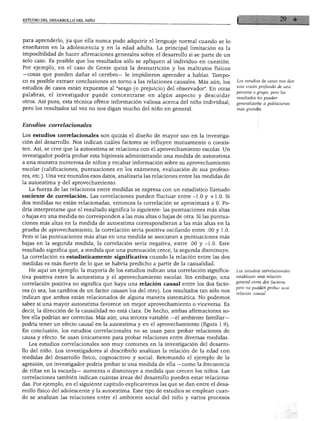 ESTUDIO DEL DESARROLLO DEL NIÑO




para aprenderlo, ya que ella nunca pudo adquirir el lenguaje normal cuando se lo
enseñaron en la adolescencia y en la edad adulta. La principal limitación es la
imposibilidad de hacer afirmaciones generales sobre el desarrollo si se parte de un
solo caso. Es posible que los resultados sólo se apliquen al individuo en cuestión.
Por ejemplo, en el caso de Genie quizá la desnutrición y los maltratos físicos
—cosas que pueden dañar el cerebro— le impidieron aprender a hablar. Tampo
co es posible extraer conclusiones en torno a las relaciones causales. Más aún, los       Los estudios de casos nos dan

estudios de casos están expuestos al "sesgo (o prejuicio) del observador". En otras        una visión profunda de una
                                                                                          persona o grupo, pero los
palabras, el investigador puede concentrarse en algún aspecto y descuidar
                                                                                          resultados no pueden
otros. Así pues, esta técnica ofrece información valiosa acerca del niño individual,      generalizarse a poblaciones
pero los resultados tal vez no nos digan mucho del niño en general.                       más grandes.



Estudios correlaciónales

Los estudios correlaciónales son quizás el diseño de mayor uso en la investiga
ción del desarrollo. Nos indican cuáles factores se influyen mutuamente o coexis
ten. Así, se cree que la autoestima se relaciona con el aprovechamiento escolar. Un
investigador podría probar esta hipótesis administrando una medida de autoestima
a una muestra numerosa de niños y recabar información sobre su aprovechamiento
escolar (calificaciones, puntuaciones en los exámenes, evaluación de sus profeso
res, etc.). Una vez reunidos esos datos, analizaría las relaciones entre las medidas de
la autoestima y del aprovechamiento.
   La fuerza de las relaciones entre medidas se expresa con un estadístico llamado
cociente de correlación. Las correlaciones pueden fluctuar entre -1.0 y +1.0. Si
dos medidas no están relacionadas, entonces la correlación se aproximará a 0. Po
dría interpretarse que el resultado significa lo siguiente: las puntuaciones más altas
o bajas en una medida no corresponden a las más altas o bajas de otra. Si las puntua
ciones más altas en la medida de autoestima correspondieran a las más altas en la
prueba de aprovechamiento, la correlación sería positiva oscilando entre .00 y 1.0.
Pero si las puntuaciones más altas en una medida se asociaran a puntuaciones más
bajas en la segunda medida, la correlación sería negativa, entre .00 y -1.0. Este
resultado significa que, a medida que una puntuación crece, la segunda disminuye.
La correlación es estadísticamente significativa cuando la relación entre las dos
medidas es más fuerte de lo que se habría predicho a partir de la casualidad.
  He aquí un ejemplo: la mayoría de los estudios indican una correlación significa        Los estudios correlaciónales
tiva positiva entre la autoestima y el aprovechamiento escolar. Sin embargo, una          establecen una relación

correlación positiva no significa que haya una relación causal entre los dos facto        general entre dos factores,
                                                                                          pero no pueden probar una
res (o sea, los cambios de un factor causan los del otro). Los resultados tan sólo nos
                                                                                          relación causal.
indican que ambos están relacionados de alguna manera sistemática. No podemos
saber si una mayor autoestima favorece un mejor aprovechamiento o viceversa. Es
decir, la dirección de la causalidad no está clara. De hecho, ambas afirmaciones so
bre ella podrían ser correctas. Más aún, una tercera variable —el ambiente familiar-
podría tener un efecto causal en la autoestima y en el aprovechamiento (figura 1.9).
En conclusión, los estudios correlaciónales no se usan para probar relaciones de
causa y efecto. Se usan únicamente para probar relaciones entre diversas medidas.
   Los estudios correlaciónales son muy comunes en la investigación del desarro
llo del niño. Los investigadores al describirlo analizan la relación de la edad con
medidas del desarrollo físico, cognoscitivo y social. Retomando el ejemplo de la
agresión, un investigador podría probar si una medida de ella —como la frecuencia
de riñas en la escuela— aumenta o disminuye a medida que crecen los niños. Las
correlaciones también indican cuántas áreas del desarrollo pueden estar relaciona
das. Por ejemplo, en el siguiente capítulo explicaremos las que se dan entre el desa
rrollo físico del adolescente y la autoestima. Este tipo de estudios se emplean cuan
do se analizan las relaciones entre el ambiente social del niño y varios procesos
 