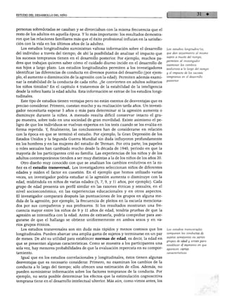 ESTUDIO DEL DESARROLLO DEL NIÑO




personas sobredotadas se casaban y se divorciaban con la misma frecuencia que el
resto de los adultos en aquella época. Y lo más importante: los resultados demostra
ron que las relaciones familiares más que el éxito profesional influían en la satisfac
 ción con la vida en los últimos años de la adultez.
   Los estudios longitudinales suministran valiosa información sobre el desarrollo        Los estudios longitudinales,
del individuo a través del tiempo; de ahí la posibilidad de analizar el impacto que       que dan seguimiento al mismo
los sucesos tempranos tienen en el desarrollo posterior. Por ejemplo, muchos pa           sujeto a través del tiempo,
                                                                                         permiten al investigador
dres que trabajan quieren saber cómo el cuidado diurno incide en el desarrollo de
                                                                                          examinar los cambios
sus hijos a largo plazo. Los estudios longitudinales permiten a los investigadores        evolutivos a lo largo del tiempo
identificar las diferencias de conducta en diversos puntos del desarrollo (por ejem      y el impacto de los sucesos
plo, el aumento o disminución de la agresión con la edad). Permiten además exami          tempranos en el desarrollo
nar la estabilidad de la conducta de cada niño. ¿Se convierten en adultos solitarios     posterior.

los niños tímidos? En el capítulo 4 trataremos de la estabilidad de la inteligencia
desde la niñez hasta la edad adulta. Esta información se extrae de los estudios longi
tudinales.
   Este tipo de estudios tienen ventajas pero no están exentos de desventajas que es
preciso considerar. Primero, cuestan mucho y su realización tarda años. Un investi
gador necesitaría esperar 5 años o más para determinar si la agresión aumenta o
disminuye durante la niñez. A menudo resulta difícil conservar intacto el gru
po muestra, sobre todo en una sociedad de gran movilidad. Existe asimismo el pe
ligro de que los individuos se vuelvan expertos en los tests cuando se les evalúa en
forma repetida. Y, finalmente, las conclusiones han de considerarse en relación
con la época en que se terminó el estudio. Por ejemplo, la Gran Depresión de los
Estados Unidos y la Segunda Guerra Mundial sin duda influyeron profundamente
en los hombres y en las mujeres del estudio de Terman. Por otra parte, los papeles
o roles sexuales han cambiado mucho desde la década de 1940, periodo en que la
mayoría de los participantes crió su familia. Las experiencias de los niños y de los
adultos contemporáneos tienden a ser muy distintas a la de los niños de los años 20.
  Otro diseño muy conocido con que se analizan los cambios evolutivos en la ni
ñez es el estudio transversal. Los investigadores seleccionan niños de diferentes
edades y miden el factor en cuestión. En el ejemplo que hemos utilizado varias
veces, un investigador podría estudiar si la agresión aumenta o disminuye con la
edad, midiéndola en niños de varias edades (5, 7, 9, y 11 años, por ejemplo). Cada
grupo de edad presenta un perfil similar en las razones étnicas y sexuales, en el
nivel socioeconómico, en las experiencias educacionales y en otros aspectos.
El investigador comparará después las puntuaciones de los grupos en alguna me
dida de la agresión; por ejemplo, la frecuencia de pleitos en la escuela menciona
dos por sus compañeros y sus profesores. Si los resultados mostraran una fre
cuencia mayor entre los niños de 9 y 11 años de edad, tendría pruebas de que la
agresión se intensifica con la edad. Antes de extraerla, podría comprobar para ase
gurarse de que el hallazgo se obtiene uniformemente en ambos sexos y en va
rios grupos étnicos.
  Los estudios transversales son sin duda más rápidos y menos costosos que los           Los estudios transversales
longitudinales. Pueden abarcar una amplia gama de sujetos y terminarse en un par         comparan las conductas de

de meses. De ahí su utilidad para establecer normas de edad, es decir, la edad en        sujetos semejantes en varios
                                                                                         grupos de edad y sirven para
que se presentan algunas características. Como se muestra a los participantes una
                                                                                         establecer el momento en que
sola vez, hay menores probabilidades de que la evaluación repercuta en su compor         aparecen ciertas
tamiento.                                                                                características.
   Igual que en los estudios correlaciónales y longitudinales, éstos tienen algunas
desventajas que es necesario considerar. Primero, no examinan los cambios de la
conducta a lo largo del tiempo; sólo ofrecen una estimación de ellos. Además, no
pueden suministrar información sobre los factores tempranos de la conducta. Por
ejemplo, no sería posible determinar los efectos que la estimulación cognoscitiva
temprana tiene en el desarrollo intelectual ulterior. Más aún, como vimos antes, los
 