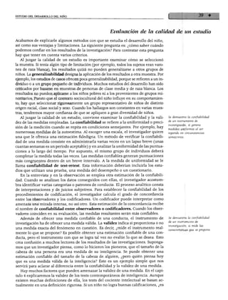 ESTUDIO DEL DESARROLLO DEL NIÑO




                                                           Evaluación de la calidad de un estudio
   Acabamos de explicarle algunos métodos con que se estudia el desarrollo del niño
   así como sus ventajas y limitaciones. La siguiente pregunta es: ¿cómo saber cuándo
   podemos confiar en los resultados de la investigación? Para contestar esta pregunta
»hay que tener en cuenta varios criterios.
      Al juzgar la calidad de un estudio es importante examinar cómo se seleccionó
   la muestra. Si tenía algún tipo de limitación (por ejemplo, todos los sujetos eran varo
   nes de raza blanca), los resultados quizá no pueden generalizarse a otros grupos de
   niños. La generalizabilidad designa la aplicación de los resultados a otra muestra. Por
   ejemplo, los estudios de casos ofrecen poca generalizabüidad, porque se refieren a un in
   dividuo o a un grupo pequeño de individuos. Muchos estudios del desarrollo han sido
  criticados por basarse en muestras de personas de clase media y de raza blanca. Los
  resultados no pueden aplicarse a los niños pobres ni a los provenientes de grupos mi
  noritarios. Puesto que el contexto sociocultural del niño influye en su comportamien
  to, hay que seleccionar rigurosamente un grupo representativo de niños de distinto
  origen racial, clase social y sexo. Cuando los hallazgos son constantes en varias mues
  tras, tendremos mayor confianza de que se apliquen a gran diversidad de niños.
     Al juzgar la calidad de un estudio, conviene examinar la confíabilidad y la vali          Se demuestra la confiabilidad
  dez de las medidas empleadas. La confiabilidad se refiere a la uniformidad o preci           de un instrumento de
  sión de la medición cuando se repita en condiciones semejantes. Por ejemplo, hay             investigación, si genera
                                                                                               medidas uniformes al ser
  numerosas medidas de la autoestima. Al escoger una escala, el investigador quiere
                                                                                               repetido en circunstancias
  una que le ofrezca una estimación fidedigna. Un método de verificar la confiabili           semejantes.
  dad de una medida consiste en administrarla varias veces en un lapso breve (unas
  cuantas semanas es un periodo aceptable) y en analizar la uniformidad de las puntua
  ciones a lo largo del tiempo. Por supuesto, el mismo grupo de individuos deberá
  completar la medida todas las veces. Las medidas confiables generan puntuaciones
  más congruentes dentro de un breve intervalo. A la medida de uniformidad se le
  llama confiabilidad de test-retest. Esta información deberían incluirla los estu
  dios que utilizan una prueba, una medida del desempeño o un cuestionario.
     En la entrevista y en la observación se emplea otra estimación de la confiabili
  dad. Cuando se analizan los datos conseguidos con ellas, el investigador acostum
  bra identificar varias categorías o patrones de conducta. El proceso analítico consta
  de interpretaciones y de juicios subjetivos. Para establecer la confiabilidad de los
  procedimientos de codificación, el investigador calcula el grado de concordancia
  entre los observadores y los codificadores. Un codificador puede interpretar como
  amenaza una mirada intensa, no así otro. Esta estimación de la concordancia recibe
 el nombre de confíabilidad entre observadores o codificadores. Cuando los obser
 vadores coinciden en su evaluación, las medidas resultantes serán más confiables.
É Además de ofrecer una medida confiable de una conducta, el instrumento de                   Se demuestra la confiabilidad
   vestigación ha de ofrecer una medida válida. La validez indica si proporciona o no         de un instrumento de
   ía medida exacta del fenómeno en cuestión. Es decir, ¿mide el instrumento real-            investigación, si mide las
                                                                                              características que se propone.
   ente lo que se propone? Es posible obtener una estimación confiable de una con-
   icta, pero el instrumento con que se logra tal vez no evalúe lo que se desea. Esto
   ea confusión a muchos lectores de los resultados de las investigaciones. Suponga
 mos que un investigador piensa, como lo hicieron los pioneros, que el tamaño de la
 cabeza de una persona era una medida de su inteligencia. Se puede obtener una
 estimación confiable del tamaño de la cabeza de alguien, ¿pero quién piensa hoy
 que es una medida válida de la inteligencia? Éste es un ejemplo simple que nos
 servirá para aclarar al diferencia entre la confiabilidad y la validez de una medida.
    Hay muchos factores que pueden amenazar la validez de una medida. En el capí
 tulo 4 explicaremos la validez de los tests contemporáneos de inteligencia. Aunque
 existen muchas definiciones de ella, los tests del cociente intelectual se basan ac
 tualmente en una definición rigurosa. Si un niño no logra buenas calificaciones, ¿es
 