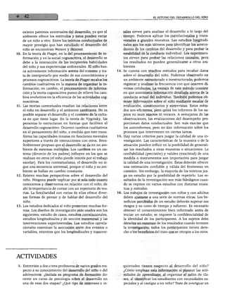 EL ESTUDIO DEL DESARROLLO DEL NIÑO




   existen patrones universales del desarrollo, ya que el         sales sirven para analizar el desarrollo a lo largo del
                                                                  tiempo. Podemos aplicar los correlaciónales y trans
   ambiente ofrece los estímulos y éstos pueden variar
   de un niño a otro. Entre los teóricos conductuales de          versales a grandes muestras. Los estudios longitudi
   mayor prestigio que han estudiado el desarrollo del            nales son los más idóneos para identificar los antece
                                                                  dentes de los cambios del desarrollo y para probar la
    niño se encuentran Watson y Skinner.
                                                                  estabilidad de la conducta individual. Los experimen
10. En la teoría de Piaget, en la del procesamiento de in
                                                                  tos sirven para probar las relaciones causales, pero
    formación y en la social cognoscitiva, el desarrollo se
                                                                  los resultados no pueden generalizarse a otros am
    debe a la interacción de las incipientes habilidades
    del niño y sus experiencias ambientales. El niño bus          bientes.

    ca activamente información acerca del entorno y tra
                                                               14. Se cuenta con muchos métodos para recabar datos
    ta de interpretarlo por medio de sus conocimientos y           sobre el desarrollo del niño. Podemos observarlo en
                                                                  un ambiente estructurado o inestructurado; podemos
    procesos cognoscitivos. La teoría de Piaget recalca los
    cambios cualitativos en la manera de organizar la in          registrar y analizar la frecuencia con que ocurren di
    formación; en cambio, el procesamiento de informa             versas conductas. La ventaja de este método consiste
    ción y la teoría cognoscitiva ponen de relieve los cam         en que suministra información detallada acerca de la
    bios evolutivos en la eficiencia de las actividades cog        conducta actual del individuo. También podemos ob
                                                                   tener información sobre el niño mediante escalas de
    noscitivas.
11. Las teorías contextúales resaltan las relaciones entre         evaluación, cuestionarios y entrevistas. Estos méto
    el niño en desarrollo y el ambiente cambiante. No es          dos son eficientes, pero quizá los informes de los su
    posible separar el desarrollo y el contexto de la cultu       jetos no sean exactos ni veraces. A semejanza de las
    ra en que tiene lugar. En la teoría de Vygotsky, las           observaciones, las evaluaciones del desempeño pro
    personas lo estructuran en formas que faciliten el             porcionan datos conductuales. Son más exactas que

    desarrollo cognoscitivo. Ocurren cambios cualitativos          los autoinformes, pero no dan información sobre los
    en el pensamiento del niño, a medida que éste trans            procesos que intervienen en ciertas tareas.

    forma las capacidades innatas en funciones mentales        15. Hay varios criterios para juzgar la calidad de una in
    superiores a través de interacciones con otros. Bron-          vestigación. Las características de la muestra o de la
    fenbrenner propuso que el desarrollo se da en un am            situación pueden influir en la posibilidad de generali
    biente de sistemas múltiples. Los cambios en un sis            zar los resultados a otras muestras o situaciones. La
    tema (divorcio de los padres) influyen en los que se           confiabilidad (precisión) y validez (exactitud) de una
    realizan en otros (el niño pierde interés por el trabajo       medida o instrumentos son importantes para juzgar

    escolar). Para los contextualistas, el desarrollo no si        la calidad de una investigación. Éstas deberán ofrecer
    gue una secuencia universal, porque el niño y su am            una estimación confiable y válida del fenómeno en
    biente se hallan en cambio constante.
                                                                   cuestión. Sin embargo, la mayoría de los teóricos juz
 12. Existen muchas perspectivas sobre el desarrollo del           ga un estudio por la posibilidad de repetirlo. Los re
     niño. Ninguna puede explicar por sí sola todo cuanto          sultados de la investigación son más fidedignos cuan
     conocemos y observamos en relación con el niño; de            do se repiten en varios estudios con distintas mues
     ahí la importancia de contar con un repertorio de teo         tras y métodos.
     rías. La familiaridad con varias de ellas ofrece diver    16. Los trabajos de investigación con niños y con adultos
     sas formas de pensar y de hablar del desarrollo del           deben ajustarse a una serie de normas éticas. Los be
                                                                   neficios percibidos de un estudio deberán superar sus
     niño.
 13. Los estudios dedicados al niño presentan muchas for           riesgos y su costo de tiempo y esfuerzo. Es necesario
     mas. Los diseños de investigación más usados son los          obtener el consentimiento bien informado antes de
     siguientes: estudio de casos, estudios correlaciónales,       iniciar un estudio; se requiere la confidencialidad de
     estudios longitudinales y de sección transversal y las        la identidad de los participantes. A los sujetos debe
     intervenciones experimentales. Los estudios correla           dárseles un resumen de los resultados cuando termine
     ciónales examinan la asociación entre dos eventos o           la investigación; todos los participantes tienen dere
     variables, mientras que los longitudinales y transver         cho a los beneficios del trato que se otorgue a los otros.




 ACTIVIDADES
  1. Entreviste a dos o tres profesores de varios grados res        quietudes tienen respecto al desarrollo del niño?
     pecto a su conocimiento del desarrollo del niño o del          ¿Cómo emplean esta información al planear las acti
     adolescente. ¿Incluía su programa de formación do              vidades de aprendizaje, al organizar el salón de cla
     cente un curso de psicología sobre el desarrollo en            ses, al identificar los estudiantes con necesidades es
     una de esas dos etapas? ¿Qué tipo de intereses o in            peciales y al castigar a un niño? Trate de averiguar en
 