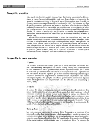 DESARROLLO FÍSICO




Percepción auditiva

                  ¿Qué puede oír el recién nacido? ¿Cuándo logra discriminar los sonidos? A diferen
                  cia de la visión, la percepción auditiva está muy desarrollada en el momento de
                  nacer. Se cuenta con creciente evidencia de que el feto reacciona ante el sonido en
                  el sexto o séptimo meses del desarrollo prenatal (Aslin, 1987). Los niños de tres días
                  de nacidos muestran preferencia por las voces familiares sobre las desconocidas, lo
                  cual significa que prefieren los sonidos que posiblemente oyeron cuando se halla
                  ban en el seno materno. En un estudio clásico, las madres leían el libro The Cat in
                  the Hat (El gato en el sombrero) a sus hijos aún no nacidos. Después del parto,
                  respondían más favorablemente a ese libro que a otro desconocido (DeCasper y
                  Spence, 1986).
                      Además de recordar sonidos familiares, el recién nacido distingue muy bien los
                  sonidos. Por ejemplo, los niños norteamericanos pequeños saben distinguir entre
                  el sonido de pah y el de bah. Esta capacidad temprana los prepara para aprender los
                  sonidos de su idioma. Cuando pronuncian sus primeras palabras, los niños de 2
                  años sólo producen los sonidos de su lengua materna. La percepción auditiva se
                  desarrolla rápidamente en la infancia, pero alcanza los niveles adultos en los años
                  de primaria (Mauer y Mauer, 1988). En el capítulo 5 explicamos la función que la
                  percepción auditiva temprana tiene en el desarrollo lingüístico.




Desarrollo de otros sentidos

                  El gusto

                  Los lactantes parecen nacer con un "gusto por lo dulce". Prefieren los líquidos dul
                  ces a otros sabores y les disgustan los sabores ácido y amargo. Una interpretación
                  de tales preferencias señala que se sienten atraídos espontáneamente por la leche
                  de su madre, que tiende a tener un sabor más dulce que la de vaca. La preferencia
                  por los sabores dulces no significa que el niño debería beber regularmente agua
                  azucarada. Se sabe que los patrones de alimentación en los primeros años tienen
                  efectos prolongados. Por ejemplo, los niños a quienes se les suministran líquidos
                  dulces en los primeros años los preferirán a los dos años de edad (Beauchamp y
                  Moran, 1985).



                  El olfato

                  El sentido del olfato se encuentra presente en el momento del nacimiento. Los
                  recién nacidos muestran aversión por olores como el de huevo podrido y el del
                  amoniaco, sonriendo en cambio cuando se les expone al olor de los plátanos. Se
                  piensa que el sentido del olfato influye mucho en el apego. Los investigadores han
                  demostrado que los niños a quienes se amamanta pueden reconocer el olor de su
                  madre cuando se compara con el de otras madres en la lactancia (Cernoch y Porter,
                  1985). Las madres también pueden reconocer el olor de su hijo de uno o dos días de
                  nacido (Porter, Cernoch y McLaughlin, 1983).



                  Thcto y dolor

                  Los recién nacidos reaccionan al contacto físico. Comenzarán a succionar si les
                  tocamos la mejilla. Esta respuesta es un reflejo automático, y uno de varios que les
                  permiten interactuar con el ambiente. Los investigadores creen que el tacto es im
                  portante para el desarrollo del cerebro. En los animales, la sensación táctil libera
                  ciertas sustancias que son necesarias para el crecimiento físico. Por ejemplo, la
 