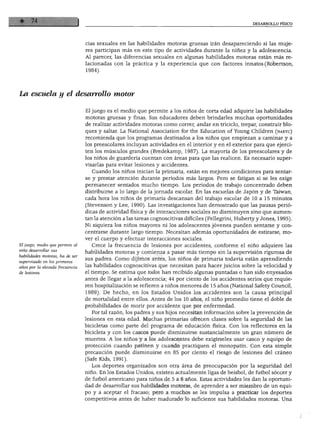 DESARROLLO FÍSICO




                                 cias sexuales en las habilidades motoras gruesas irán desapareciendo si las muje
                                 res participan más en este tipo de actividades durante la niñez y la adolescencia.
                                 Al parecer, las diferencias sexuales en algunas habilidades motoras están más re
                                 lacionadas con la práctica y la experiencia que con factores innatos (Robertson,
                                 1984).




La escuela y el desarrollo motor

                                 El juego es el medio que permite a los niños de corta edad adquirir las habilidades
                                 motoras gruesas y finas. Sus educadores deben brindarles muchas oportunidades
                                 de realizar actividades motoras como correr, andar en triciclo, trepar, construir blo
                                 ques y saltar. La National Association for the Education of Young Children (naeyc)
                                 recomienda que los programas destinados a los niños que empiezan a caminar y a
                                 los preescolares incluyan actividades en el interior y en el exterior para que ejerci
                                 ten los músculos grandes (Bredekamp, 1987). La mayoría de los preescolares y de
                                 los niños de guardería cuentan con áreas para que las realicen. Es necesario super
                                 visarlas para evitar lesiones y accidentes.
                                    Cuando los niños inician la primaria, están en mejores condiciones para sentar
                                 se y prestar atención durante periodos más largos. Pero se fatigan si se les exige
                                 permanecer sentados mucho tiempo. Los periodos de trabajo concentrado deben
                                 distribuirse a lo largo de la jornada escolar. En las escuelas de Japón y de Taiwan,
                                 cada hora los niños de primaria descansan del trabajo escolar de 10 a 15 minutos
                                 (Stevenson y Lee, 1990). Las investigaciones han demostrado que las pausas perió
                                 dicas de actividad física y de interacciones sociales no disminuyen sino que aumen
                                 tan la atención a las tareas cognoscitivas difíciles (Pellegrini, Huberty y Jones, 1995).
                                 Ni siquiera los niños mayores ni los adolescentes jóvenes pueden sentarse y con
                                 centrarse durante largo tiempo. Necesitan además oportunidades de estirarse, mo
                                 ver el cuerpo y efectuar interacciones sociales.
El juego, medio que permite al      Crece la frecuencia de lesiones por accidentes, conforme el niño adquiere las
niño desarrollar sus
                                 habilidades motoras y comienza a pasar más tiempo sin la supervisión rigurosa de
  bilidades motoras, ha de ser
 ipervisado en los primeros
                                 sus padres. Como dijimos antes, los niños de primaria todavía están aprendiendo
 ños por la elevada frecuencia   las habilidades cognoscitivas que necesitan para hacer juicios sobre la velocidad y
de lesiones.                     el tiempo. Se estima que todos han recibido algunas puntadas o han sido enyesados
                                 antes de llegar a la adolescencia; 44 por ciento de los accidentes serios que requie
                                 ren hospitalización se refieren a niños menores de 15 años (National Safety Council,
                                 1989). De hecho, en los Estados Unidos los accidentes son la causa principal
                                 de mortalidad entre ellos. Antes de los 10 años, el niño promedio tiene el doble de
                                 probabilidades de morir por accidente que por enfermedad.
                                    Por tal razón, los padres y sus hijos necesitan información sobre la prevención de
                                 lesiones en esta edad. Muchas primarias ofrecen clases sobre la seguridad de las
                                 bicicletas como parte del programa de educación física. Con los reflectores en la
                                 bicicleta y con los cascos puede disminuirse sustancialmente un gran número de
                                 muertes. A los niños y a los adolescentes debe exigírseles usar casco y equipo de
                                 protección cuando patinen y cuando practiquen el monopatín. Con esta simple
                                 precaución puede disminuirse en 85 por ciento el riesgo de lesiones del cráneo
                                 (Safe Kids, 1991).
                                   Los deportes organizados son otra área de preocupación por la seguridad del
                                 niño. En los Estados Unidos, existen actualmente ligas de béisbol, de fútbol sóccer y
                                 de fútbol americano para niños de 5 a 6 años. Estas actividades les dan la oportuni
                                 dad de desarrollar sus habilidades motoras, de aprender a ser miembro de un equi
                                 po y a aceptar el fracaso; pero a muchos se les impulsa a practicar los deportes
                                 competitivos antes de haber madurado lo suficiente sus habilidades motoras. Una
 