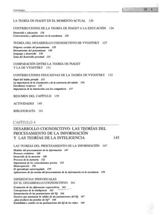 CONTENIDO
                                                                                                 1   1   Di   ♦



LA TEORÍA DE PIAGET EN EL MOMENTO ACTUAL                                      120


CONTRIBUCIONES DE LA TEORÍA DE PIAGET A LA EDUCACIÓN                                       124
Desarrollo y educación       124
Consecuencias y aplicaciones en la enseñanza               126


TEORÍA DEL DESARROLLO COGNOSCITIVO DE VYGOTSKY                                       127
Orígenes sociales del pensamiento          128
Herramientas del pensamiento          130
Lenguaje y desarrollo     130
Zona del desarrollo proximal         131


COMPARACIÓN ENTRE LA TEORÍA DE PIAGET
Y LA DE VYGOTSKY                     131


CONTRIBUCIONES EDUCATIVAS DE LA TEORÍA DE VYGOTSKY                                         132
Papel del habla privada      133
La importancia de la orientación y de la asistencia del adulto          134
Enseñanza recíproca      135
Importancia de la interacción con los compañeros                 137


RESUMEN DEL CAPÍTULO                         139

ACTIVIDADES             140


BIBLIOGRAFÍA              141




CAPITULO 4

DESARROLLO COGNOSCITIVO: LAS TEORÍAS DEL
PROCESAMIENTO DE LA INFORMACIÓN
Y LAS TEORÍAS DE LA INTELIGENCIA

LAS TEORÍAS DEL PROCESAMIENTO DE LA INFORMACIÓN                                      147
Modelos del procesamiento de la información                147
Procesos evolutivos    148
Desarrollo de la atención      149
Procesos de la memoria       152
Importancia de los conocimientos previos             155
Metacognición    158
El aprendizaje autorregulado         159
Aplicaciones de las teorías del procesamiento de la información en la enseñanza     159


DIFERENCIAS INDIVIDUALES
EN EL DESARROLLO COGNOSCITIVO                                     161
Evaluación de las diferencias cognoscitivas              161
Concepciones de la inteligencia       162        '   '
Interpretación de las puntuaciones del IQ            166
Factores que amenazan la validez de las puntuaciones del IQ             167
¿Qué predicen las pruebas de IQ?           168
Estabilidad y cambio en las puntuaciones del IQ de los niños            169
 
