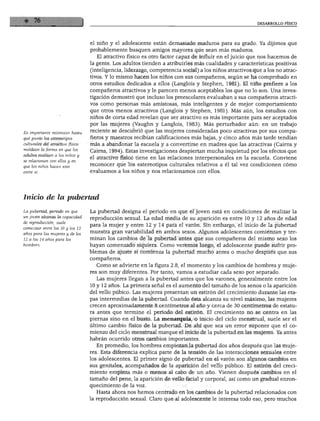 DESARROLLO FÍSICO




                                  el niño y el adolescente están demasiado maduros para su grado. Ya dijimos que
                                  probablemente busquen amigos mayores que sean más maduros.
                                    El atractivo físico es otro factor capaz de influir en el juicio que nos hacemos de
                                  la gente. Los adultos tienden a atribuirles más cualidades y características positivas
                                  (inteligencia, liderazgo, competencia social) a los niños atractivos que a los no atrac
                                  tivos. Y lo mismo hacen los niños con sus compañeros, según se ha comprobado en
                                  otros estudios dedicados a ellos (Langlois y Stephen, 1981). El niño prefiere a los
                                  compañeros atractivos y le parecen menos aceptables los que no lo son. Una inves
                                  tigación demostró que incluso los preescolares evaluaban a sus compañeros atracti
                                  vos como personas más amistosas, más inteligentes y de mejor comportamiento
                                  que otros menos atractivos (Langlois y Stephen, 1981). Más aún, los estudios con
                                  niños de corta edad revelan que ser atractivo es más importante para ser aceptados
                                  por las mujeres (Vaughn y Langlois, 1983). Más perturbador aún: en un trabajo
Es importante reconocer hasta     reciente se descubrió que las mujeres consideradas poco atractivas por sus compa
qué punto los estereotipos        ñeros y maestros recibían calificaciones más bajas, y cinco años más tarde tendían
culturales del atractivo físico   más a abandonar la escuela y a convertirse en madres que las atractivas (Cairns y
moldean la forma en que los       Cairns, 1994). Estas investigaciones despiertan mucha inquietud por los efectos que
adultos evalúan a los niños y
                                  el atractivo físico tiene en las relaciones interpersonales en la escuela. Conviene
se relacionan con ellos y en
que los niños hacen esto          reconocer que los estereotipos culturales relativos a él tal vez condicionen cómo
                                  evaluamos a los niños y nos relacionamos con ellos.




Inicio de la pubertad

La pubertad, periodo en que       La pubertad designa el periodo en que el joven está en condiciones de realizar la
un joven alcanza la capacidad
                                  reproducción sexual. La edad media de su aparición es entre 10 y 12 años de edad
de reproducción, suele
                                  para la mujer y entre 12 y 14 para el varón. Sin embargo, el inicio de la pubertad
comenzar entre los 10 y los 12
años para las mujeres y de los
                                  muestra gran variabilidad en ambos sexos. Algunos adolescentes comienzan y ter
12 a los 14 años para los         minan los cambios de la pubertad antes que sus compañeros del mismo sexo los
hombres.                          hayan comenzado siquiera. Como veremos luego, el adolescente puede sufrir pro
                                  blemas de ajuste si comienza la pubertad mucho antes o mucho después que sus
                                  compañeros.
                                    Como se advierte en la figura 2.8, el momento y los cambios de hombres y muje
                                  res son muy diferentes. Por tanto, vamos a estudiar cada sexo por separado.
                                    Las mujeres llegan a la pubertad antes que los varones, generalmente entre los
                                  10 y 12 años. La primera señal es el aumento del tamaño de los senos o la aparición
                                  del vello púbico. Las mujeres presentan un estirón del crecimiento durante las eta
                                  pas intermedias de la pubertad. Cuando ésta alcanza su nivel máximo, las mujeres
                                  crecen aproximadamente 8 centímetros al año y cerca de 30 centímetros de estatu
                                  ra antes que termine el periodo del estirón. El crecimiento no se centra en las
                                  piernas sino en el busto. La menarquia, o inicio del ciclo menstrual, suele ser el
                                  último cambio físico de la pubertad. De ahí que sea un error suponer que el co
                                  mienzo del ciclo menstrual marque el inicio de la pubertad en las mujeres. Ya antes
                                  habrán ocurrido otros cambios importantes.
                                    En promedio, los hombres empiezan la pubertad dos años después que las muje
                                  res. Esta diferencia explica parte de la tensión de las interacciones sexuales entre
                                  los adolescentes. El primer signo de pubertad en el varón son algunos cambios en
                                  sus genitales, acompañados de la aparición del vello público. El estirón del creci
                                  miento empieza más o menos al cabo de un año. Vienen después cambios en el
                                  tamaño del pene, la aparición de vello facial y corporal, así como un gradual enron
                                  quecimiento de la voz.
                                    Hasta ahora nos hemos centrado en los cambios de la pubertad relacionados con
                                  la reproducción sexual. Claro que al adolescente le interesa todo eso, pero muchos
 