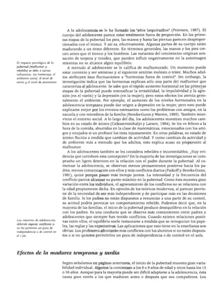 DESARROLLO FÍSICO




                                    A la adolescencia se le ha llamado los "años larguiruchos" (Petersen, 1987). El
                                  cuerpo del adolescente parece estar totalmente fuera de proporción. En las prime
                                  ras etapas de la pubertad los pies, las manos y hasta las piernas parecen despropor
                                  cionados con el tronco. Y así es, efectivamente. Algunas partes de su cuerpo están
                                  madurando a un ritmo diferente. En términos generales, las manos y los pies cre
                                  cen antes que el tronco y los hombros. Las variantes del crecimiento originan sen
                                  sación de torpeza y timidez, que pueden influir negativamente en la autoimagen
El impacto psicológico de la      mientras no se alcance algún equilibrio.
pubertad (malhumor y                A menudo al adolescente se le califica de malhumorado. Un momento puede
rebeldía) se debe a varias
                                  estar contento y ser amistoso y al siguiente sentirse molesto o triste. Muchos adul
influencias: las hormonas, el
ambiente social, el nivel de
                                  tos atribuyen esas fluctuaciones a "hormonas fuera de control". Sin embargo, la
estrés y el nivel de autonomía.   investigación indica que las hormonas explican sólo una parte del malhumor que
                                  caracteriza al adolescente. Se sabe que el rápido aumento hormonal en las primeras
                                  etapas de la pubertad puede intensificar la irritabilidad, la impulsividad y la agre
                                  sión (en el varón) y la depresión (en la mujer); pero estos efectos los atenúa gene
                                  ralmente el ambiente. Por ejemplo, el aumento de los niveles hormonales en la
                                  adolescencia temprana puede dar origen a depresión en la mujer, pero esto puede
                                  explicarse mejor por los eventos estresantes como los problemas con amigos, en la
                                  escuela y con miembros de la familia (Brooks-Gunn y Warren, 1989). También inter
                                  viene el entorno social. A lo largo del día, los adolescentes muestran muchos cam
                                  bios en su estado de ánimo (Csikszentmihalyi y Larson, 1984). Se les ve felices a la
                                  hora de la comida, aburridos en la clase de matemáticas, emocionados con los ami
                                  gos y enojados si un profesor los trata injustamente. En otras palabras, su estado de
                                  ánimo fluctúa a medida que cambian de actividad. Y como cambian de actividad y
                                  de ambiente más a menudo que los adultos, esto explica acaso su propensión al
                                  malhumor.
                                    A los adolescentes también se les considera rebeldes e incontrolables. ¿Hay evi
                                  dencia que corrobore esta concepción? En la mayoría de las investigaciones se com
                                  prueba un ligero deterioro en la relación con el padre durante la pubertad. Al co
                                  menzar la adolescencia, se observan menos pensamientos positivos hacia los pa
                                  dres, menos comunicación con ellos y más conflictos diarios (Paikoff y Brooks-Gunn,
                                  1991), quizá porque pasan más tiempo juntos. La intensidad y la frecuencia del
                                  conflicto parece alcanzar su punto máximo en la pubertad. Como ésta muestra gran
                                  variación entre los individuos, el agravamiento de los conflictos no se relaciona con
                                  la edad propiamente dicha. En opinión de los teóricos modernos, al parecer provie
                                  ne de la necesidad de ser más independiente y de participar más en las decisiones
                                  de familia. Si los padres no están dispuestos a renunciar a una parte de su control,
                                  su actitud podría provocar un comportamiento rebelde. Podemos decir que, en la
                                  mayoría de las familias, el inicio de la pubertad produce desequilibrio en la relación
                                  con los padres. Es una conducta que se observa más comúnmente entre padres y
                                  adolescentes que siempre han tenido conflictos. Cuando existen relaciones positi
Los maestros de adolescentes
                                  vas entre ellos, el equilibrio suele restaurarse a medida que se renegocian los pape
deberán esperar conflictos si
                                  les, las reglas y las expectativas. Las aplicaciones que esto tiene en la enseñanza son
no les permiten un poco de
independencia o de control en     obvias. Los profesores afrontarán más conflictos con los alumnos si no están dispues
el aula.                          tos o si no quieren permitirles un poco de independencia o de control en el aula.




Efectos de la madurez temprana y tardía

                                  Según señalamos en páginas anteriores, el inicio de la pubertad muestra gran varia
                                  bilidad individual. Algunos la comienzan a los 8 o 9 años de edad y otros hasta los 15
                                  o 16 años. Aunque para la mayoría puede ser difícil adaptarse a la adolescencia, ésta
                                  causa gran estrés a los que maduran antes o después que sus compañeros. Los
 