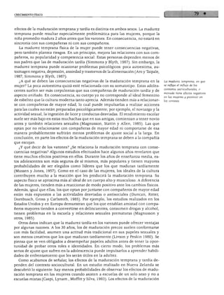 CRECIMIENTO FÍSICO




efectos de la maduración temprana y tardía es distinta en ambos sexos. La madurez
temprana puede resultar especialmente problemática para las mujeres, porque la
niña promedio madura 2 años antes que los varones. En consecuencia, no estará en
sincronía con sus compañeras ni con sus compañeros.
   La madurez temprana física de la mujer puede tener consecuencias negativas,
pero también plantea riesgos. En un principio, mejora las relaciones con sus com
pañeros, su popularidad y competencia social. Estas personas dependen menos de
sus padres que las de maduración tardía (Simmons y Blyth, 1987). Sin embargo, la
madurez temprana puede ocasionar problemas psicológicos: poca autoestima, au-
toimagen negativa, depresión, ansiedad y trastornos de la alimentación (Aro y Tápale,
1987; Simmons y Blyth, 1987).
   ¿A qué se deben las consecuencias negativas de la maduración temprana en la          La madurez temprana, en que
                                                                                        se refleja el influjo de los
mujer? La poca autoestima quizá esté relacionada con su somatotipo. Estas adoles
                                                                                        contextos socioculturales, a
centes suelen ser más corpulentas que sus compañeras de maduración tardía y de          menudo tiene efectos negativos
aspecto aniñado. En consecuencia, su cuerpo ya no corresponde al ideal femenino         en las mujeres y positivos en
de esbeltez que la cultura moderna tanto aprecia. Además tienden más a relacionar       los varones.

se con compañeras de mayor edad, lo cual puede impulsarlas a realizar acciones
para las cuales no están preparadas psicológicamente; por ejemplo, el noviazgo y la
actividad sexual, la ingestión de licor y conductas desviadas. El rendimiento escolar
suele ser más bajo en estas muchachas que en sus amigas, comienzan a tener novio
antes y también relaciones sexuales (Magnusson, Stattin y Alien, 1985). Las que

manera probablemente sufrirán menos problemas de ajuste social a la larga. En
conclusión, en parte los efectos de la maduración temprana se deben a la compañía
que escojan.
   ¿Y qué decir de los varones? ¿Se relaciona la maduración temprana con conse
cuencias negativas? Algunos estudios efectuados hace algunos años revelaron que
tiene muchos efectos positivos en ellos. Durante los años de enseñanza media, es
tos adolescentes son más seguros de sí mismos, más populares y tienen mayores
probabilidades de ser elegidos como líderes que los que maduran tardíamente
(Mussen y Jones, 1957). Como en el caso de las mujeres, los ideales de la cultura
contribuyen mucho a la reacción que les producirá la maduración temprana. Su
aspecto físico se aproxima más al ideal de un cuerpo alto y musculoso. A diferencia
de las mujeres, tienden más a reaccionar de modo positivo ante los cambios físicos.
Además, igual que ellas, los que optan por juntarse con compañeros de mayor edad
están más expuestos a las actividades desviadas o antisociales (Duncan, Ritter,
Dornbusch, Gross y Carlsmith, 1985). Por ejemplo, los estudios realizados en los
Estados Unidos y en Europa demuestran que los que entablan amistad con compa
ñeros mayores tienden a convertirse en delincuentes, consumen drogas y alcohol,
tienen problemas en la escuela y relaciones sexuales prematuras (Magnusson y
otros, 1985).
  Otros datos indican que la madurez tardía en los varones puede ofrecer ventajas
por algunas razones. A los 30 años, los de maduración precoz suelen conformarse
con más facilidad, asumen una actitud más tradicional en sus papeles sexuales y
son menos creativos que los que maduran tardíamente (Livson y Peskin 1980). Se
piensa que se ven obligados a desempeñar papeles adultos antes de tener la opor
tunidad de probar otros roles e identidades. En cierto modo, los problemas más
serios de ajuste que sufren en la adolescencia puede impulsarlos a aprender habili
dades de enfrentamiento que les serán útiles en la adultez.
  Como acabamos de señalar, los efectos de la maduración temprana y tardía de
penden del contexto sociocultural. En un estudio realizado en Nueva Zelanda se
descubrió lo siguiente: hay menos probabilidades de observar los efectos de madu
ración temprana en las mujeres cuando asisten a escuelas de un solo sexo y no a
escuelas mixtas (Caspi, Lynam , Moffitt y Silva, 1993). Los efectos de la maduración
 
