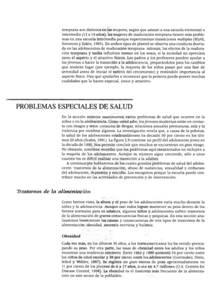 DESARROLLO FÍSICO




                  temprana son distintos en las mujeres, según que asistan a una escuela elemental o
                  intermedia (12 a 14 años); las mujeres de maduración temprana tienen más proble
                  mas en una escuela intermedia porque experimentan transiciones múltiples (Blyth,
                  Simmons y Zakin, 1985). En ambos tipos de plantel se observa una conducta desvia
                 da en las adolescentes de maduración temprana. Además, los efectos de la madura
                 ción temprana y tardía influirían menos en los sexos, si la sociedad no apreciara
                 tanto el aspecto y el atractivo físicos. Los padres y los profesores pueden ayudar a
                 los jóvenes a hacer la transición a la adolescencia, preparándolos para los cambios
                  que tendrán lugar (por ejemplo, la mayoría de los niños pasan por una fase de
                  serenidad antes de iniciar el estirón del crecimiento) y restándole importancia al
                  aspecto físico. Hay que ayudarles a reconocer que la persona puede poseer muchas
                  cualidades que lo hacen especial, único y atractivo.




PROBLEMAS ESPECIALES DE SALUD
                 En la sección anterior examinamos varios problemas de salud que ocurren en la
                 niñez o en la adolescencia. Como usted sabe, los jóvenes modernos están en contac
                 to con riesgos y retos: consumo de drogas, relaciones sexuales prematuras, sida y la
                 violencia por nombrar algunos. La investigación revela que, a causa de la pobreza,
                 la salud de los adolescentes estadounidenses ha decaído 50 por ciento en los últi
                 mos 20 años (Scales, 1991). La figura 2.6 contiene un perfil del adolescente joven en
                 la década de 1990. Nos permite concluir que muchos se encuentran en gran riesgo.
                 No obstante, conviene recordar que los problemas aquí mencionados no incluyen a
                 la mayoría de los adolescentes. Aunque su número sigue creciendo, sólo a unos
                 cuantos les es difícil realizar una transición a la adultez.
                    A continuación hablaremos de los cuatro grandes problemas de salud del adoles
                 cente: trastornos de la alimentación, abuso de sustancias, sexualidad y embarazo
                 del adolescente, depresión y suicidio. Los escogimos porque la escuela puede con
                 tribuir mucho en las actividades de prevención y de intervención.



Trastornos de la alimentación

                 Como hemos visto, la altura y el peso de los adolescentes varía mucho durante la
                 niñez y la adolescencia. Aunque casi todos logran mantener su peso dentro de los
                 límites normales para su estatura, algunos niños y adolescentes sufren trastornos
                 de la alimentación de graves consecuencias físicas y psíquicas. En esta sección ana
                 lizaremos brevemente las causas y consecuencias de tres tipos de trastornos de la
                 alimentación: obesidad, anorexia nerviosa y bulimia.


                 Obesidad

                 Cada vez más, en los últimos 30 años, a los norteamericanos les ha venido preocu
                 pando su peso. Por otra parte, las tasas de obesidad entre los adultos y los niños
                 muestran una tendencia creciente. Entre 1963 y 1990 aumentó 54 por ciento entre
                 los niños de edad escolar y 39 por ciento entre los adolescentes (Gortmaker, Dietz,
                 Sobol y Wehler, 1987). Se registra un gran exceso de peso aproximadamente en
                 11 por ciento de los jóvenes de 6 a 17 años, o sea en 4.7 millones (U.S. Centers for
                 Disease Control, 1996). La obesidad es el trastorno más frecuente de la alimenta
                 ción en este sector de la población.
 