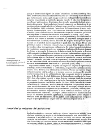 DESARROLLO FÍSICO




                                 (lsd) y de estimulantes registró un notable crecimiento en 1993 (Johnson y otros,
                                 1994). También ha aumentado el uso de inhalantes por ser baratos y fáciles de conse
                                 guir. Varios estudios indican que, aunque los jóvenes no hayan todavía probado una
                                 sustancia en particular, a muchos les gustaría hacerlo. A edad muy temprana se
                                 manifiestan las intenciones de consumo. Por ejemplo, un estudio dedicado a estu
                                 diantes de primaria y de secundaria en Pennsylvania reveló que 6 por ciento de los
                                 estudiantes de sexto grado admitieron beber cerveza y otro 27 por ciento que planeaba
                                 hacerlo (Swisher, 1993). Asimismo 7 por ciento de los estudiantes de sexto grado
                                 dijo que fumaba cigarros y otro 16 por ciento que deseaba fumarlos. Los cigarros y
                                 el alcohol, junto con la mariguana, se consideran drogas de "transición" que culmi
                                 nan después en el consumo de sustancias más potentes (Kandel y Logan, 1984).
                                   El abuso de sustancias se relaciona con muchos problemas, y sus consecuencias
                                 se tornan más severas al aumentar su consumo. Es importante distinguir entre la
                                 experimentación ocasional y el uso frecuente. La mayoría de los jóvenes experi
                                 mentan con el alcohol, con los cigarrillos y, quizá, con otras drogas. El uso crea
                                 problemas cuando es frecuente o excesivo. Los que abusan de las drogas o del alco
                                 hol tienden más a tener problemas en la escuela. De hecho, los cambios drásticos
                                 del rendimiento académico suelen ser un síntoma de adicción. El abuso de drogas y
                                 de alcohol se acompaña de insomnio, de fatiga crónica, de depresión y de otros
                                 problemas psíquicos. Los adictos se exponen a contraer enfermedades crónicas como
                                 cáncer, enfermedades del corazón, problemas respiratorios y lesiones del hígado o
                                 de los ríñones. Más aún, las drogas y el alcohol a menudo son causa de accidentes
Los accidentes
                                 fatales o casi fatales (choques, caídas y ahogamiento) en que participan adolescen
automovilísticos son la
principal causa de muerte y de
                                 tes. En los Estados Unidos, los accidentes automovilísticos son la principal causa de
incapacidad entre los            muerte e incapacidad entre este sector de la población (Gans, 1990).
adolescentes norteamericanos.      Según mencionamos antes, la mayoría de los jóvenes empieza a experimentar
                                 con drogas y con alcohol durante la adolescencia; así que la niñez y la adolescencia
                                 son una época decisiva para estimular la prevención. Uno de los mayores riesgos
                                 en la adolescencia o en la adultez es el contacto temprano con drogas. De acuerdo
                                 con la investigación, si los adolescentes no han consumido alcohol o mariguana
                                 antes de los 21 años de edad, difícilmente lo harán alguna vez (Kandel y Logan,
                                 1984). Los esfuerzos por prevenir el abuso deberán comenzar desde los primeros
                                 años, cuando el niño cursa la primaria; de hecho, la mayoría de los programas de
                                 prevención se imparten en el ámbito escolar (Dryfoos, 1990). Casi todos se centran
                                 en las drogas de "transición": alcohol, tabaco y mariguana. Los programas más efi
                                 caces no sólo instruyen a los niños en el riesgo de las drogas, sino que además
                                 explotan las habilidades interpersonales y la autoestima (Newcomb y Bentler, 1989).
                                 Poco éxito han tenido los programas que se basan en tácticas disuasivas o que ayu
                                 dan al adolescente a "decir no a las drogas". Cada día se reconoce más la necesidad
                                 de que los esfuerzos tendientes a prevenir el consumo deben incluir además el
                                 ambiente social del adolescente. Si sus padres o sus profesores usan o ingieren
                                 drogas, es poco probable que tengan éxito los esfuerzos dirigidos sólo a él.




 ,exualidad y embarazo del adolescente

                                 Muchos investigadores creen que los jóvenes afrontan los problemas sexuales a una
                                 edad más temprana que antaño, a raíz de la cultura popular y de las actitudes per
                                 misivas de la sociedad moderna. Los estudios recientes indican que casi 40 por
                                 ciento de los adolescentes de sexo masculino han tenido relaciones sexuales a la
                                 edad de 16 años y que tienden a ser más activos sexualmente a una edad menor que
                                 las mujeres (Chadwick y Heaton, 1996). Se dan diferencias étnicas en la conducta
 