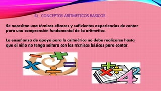 6) CONCEPTOS ARITMETICOS BASICOS
Se necesitan una técnicas eficaces y suficientes experiencias de contar
para una comprensión fundamental de la aritmética.
La enseñanza de apoyo para la aritmética no debe realizarse hasta
que el niño no tenga soltura con las técnicas básicas para contar.
 