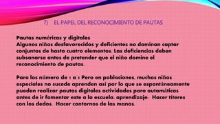 7) EL PAPEL DEL RECONOCIMIENTO DE PAUTAS
Pautas numéricas y digitales
Algunos niños desfavorecidos y deficientes no dominan captar
conjuntos de hasta cuatro elementos. Las deficiencias deben
subsanarse antes de pretender que el niño domine el
reconocimiento de pautas.
Para los número de 1 a 5 Pero en poblaciones, muchos niños
especiales no sucede aprenden así por lo que se espontáneamente
pueden realizar pautas digitales actividades para automáticas
antes de ir fomentar este a la escuela. aprendizaje: Hacer títeres
con los dedos. Hacer contornos de las manos.
 