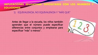 IMPLICACIONES EDUCATIVAS: DIFICULTADES CON LOS NUMEROS Y
SOLUCIONES.
1) EQUIVALENCIA, NO EQUIVALENCIA Y “MÁS QUE”
Antes de llegar a la escuela, los niños también
aprenden que el número puede especificar
diferencias entre conjuntos y emplearse para
especificar “más” o menos”.
 