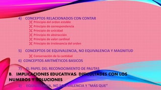 4) CONCEPTOS RELACIONADOS CON CONTAR
 Principio del orden estable
 Principio de correspondencia
 Principio de unicidad
 Principio de abstracción
 Principio de valor cardinal
 Principio de irrelevancia del orden
5) CONCEPTOS DE EQUIVALENCIA, NO EQUIVALENCIA Y MAGNITUD
 Conservación de la cantidad
6) CONCEPTOS ARITMÉTICOS BASICOS
7) EL PAPEL DEL RECONOCIMIENTO DE PAUTAS
B. IMPLICACIONES EDUCATIVAS: DIFICULTADES CON LOS
NUMEROS Y SOLUCIONES
1) EQUIVALENCIA, NO EQUIVALENCIA Y “MÁS QUE”
 