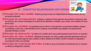 4) CONCEPTOS RELACIONADOS CON CONTAR
Principio del orden estable: Estipula que para contar es indispensable el establecimiento de una
secuencia coherente.
Principio de correspondencia: Subyace a cualquier intento genuino de enumerar conjuntos y guía
los esfuerzos de construir estrategias de control de los elementos contados y por contar, como separar los unos
de los otros.
Principio de unicidad: Es importante que los niños no sólo generen una secuencia estable y asignen
una etiqueta, y sólo una, a cada elemento de un conjunto, sino también que empleen una secuencia de
etiquetas distintas o únicas.
Principio de abstracción: Se refiere a la cuestión de lo que puede agruparse para formar un conjunto.
Principio de valor cardinal: Mediante la imitación, los niños pueden aprender fácilmente la técnica
de contar denominada regla de valor cardinal, es decir, basarse en el último número contado en respuesta a
una pregunta sobre una cantidad
Principio de irrelevancia del orden: El orden en que se enumeran los elementos de un conjunto
no afecta su designación cardinal.
 