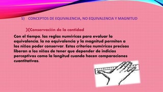 5) CONCEPTOS DE EQUIVALENCIA, NO EQUIVALENCIA Y MAGNITUD
Conservación de la cantidad
Con el tiempo, las reglas numéricas para evaluar la
equivalencia, la no equivalencia y la magnitud permiten a
los niños poder conservar. Estos criterios numéricos precisos
liberan a los niños de tener que depender de indicios
perceptivos como la longitud cuando hacen comparaciones
cuantitativas.
 