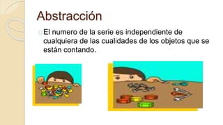 Abstracción
El numero de la serie es independiente de
cualquiera de las cualidades de los objetos que se
están contando.
 