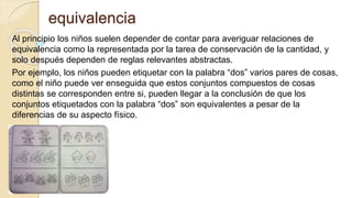 equivalencia
Al principio los niños suelen depender de contar para averiguar relaciones de
equivalencia como la representada por la tarea de conservación de la cantidad, y
solo después dependen de reglas relevantes abstractas.
Por ejemplo, los niños pueden etiquetar con la palabra “dos” varios pares de cosas,
como el niño puede ver enseguida que estos conjuntos compuestos de cosas
distintas se corresponden entre si, pueden llegar a la conclusión de que los
conjuntos etiquetados con la palabra “dos” son equivalentes a pesar de la
diferencias de su aspecto físico.
 