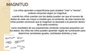 MAGNITUD
Los niños aprenden a especificarse para emplear “mas” o “menos”,
ordenar conjuntos según su magnitud.
cuando los niños cuentan con los dedos pueden ver que el numero de
dedos es cada vez mayor a medida que va contando, de esta manera los
niños pueden reconocer que la magnitud va asociada a la posición dentro
de la serie numérica.
como resultados de sus experiencias contando conjuntos pequeños con
los dedos, los niños los niños pueden aprender reglas de numeración para
determinar cantidades iguales, cantidades distintas y mas
 