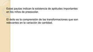 Estas pautas indican la existencia de aptitudes importantes
en los niños de preescolar.
El éxito es la comprensión de las transformaciones que son
relevantes en la variación de cantidad.
 