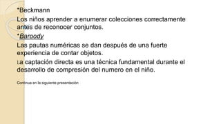 *Beckmann
Los niños aprender a enumerar colecciones correctamente
antes de reconocer conjuntos.
*Baroody
Las pautas numéricas se dan después de una fuerte
experiencia de contar objetos.
La captación directa es una técnica fundamental durante el
desarrollo de compresión del numero en el niño.
Continua en la siguiente presentación
 