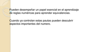 Pueden desempeñar un papel esencial en el aprendizaje
de reglas numéricas para aprender equivalencias.
Cuando ya controlan estas pautas pueden descubrir
aspectos importantes del numero.
 