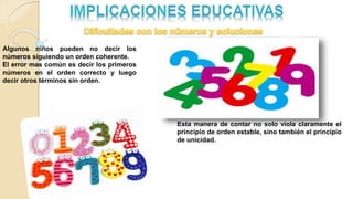 Algunos niños pueden no decir los
números siguiendo un orden coherente.
El error mas común es decir los primeros
números en el orden correcto y luego
decir otros términos sin orden.
Esta manera de contar no solo viola claramente el
principio de orden estable, sino también el principio
de unicidad.
 