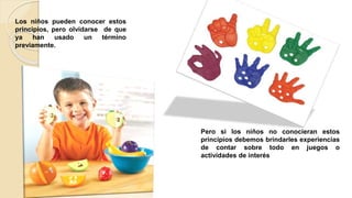 Los niños pueden conocer estos
principios, pero olvidarse de que
ya han usado un término
previamente.
Pero si los niños no conocieran estos
principios debemos brindarles experiencias
de contar sobre todo en juegos o
actividades de interés
 