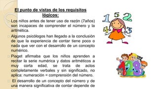 El punto de vistas de los requisitos
lógicos:
Los niños antes de tener uso de razón (7años)
son incapaces de comprender el número y la
aritmética.
Algunos psicólogos han llegado a la conclusión
de que la experiencia de contar tiene poco o
nada que ver con el desarrollo de un concepto
numérico.
Piaget afirmaba que los niños aprenden a
recitar la serie numérica y datos aritméticos a
muy corta edad, se trata de actos
completamente verbales y sin significado, no
aplica: numeración = comprensión del número.
El desarrollo de un concepto del número y de
una manera significativa de contar depende de
 