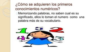 ¿Cómo se adquieren los primeros
conocimientos numéricos?
Memorizando palabras, no saben cual es su
significado, ellos lo toman el numero como una
palabra más de su vocabulario.
 